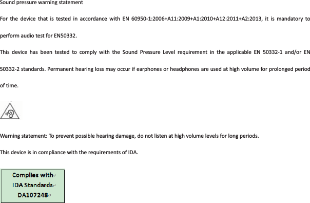 SoundpressurewarningstatementFor the device that is tested in accordance with EN 609501:2006+A11:2009+A1:2010+A12:2011+A2:2013, it is mandatory toperformaudiotestforEN50332.This device has been tested to comply with the Sound Pressure Level requirement in the applicable EN 503321 and/or EN503322standards.Permanenthearinglossmayoccurifearphonesorheadphonesareusedathighvolumeforprolongedperiodoftime.Warningstatement:Topreventpossiblehearingdamage,donotlistenathighvolumelevelsforlongperiods.ThisdeviceisincompliancewiththerequirementsofIDA.