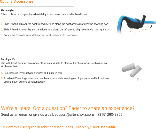 Fitband (D) Silicon rubber bands provide adjustability to accommodate smaller head sizes.  1. Slide Fitband (R) over the right transducer and along the right arm to rest over the charging port.2. Slide Fitband (L) over the left transducer and along the left arm to align evenly with the right arm.3. Earplugs (E) Use with headphones in environments where it is safe to block out ambient noise, such as on an airplane or train.1.2. To adjust EQ settings to reduce or enhance bass while wearing earplugs, press and hold volume      up and down buttons simultaneously.Optional AccessoriesDEWe’re all ears! Got a question? Eager to share an experience? Send us an email, or give us a call: support@aftershokz.com  |  (315) 290-3855To view this user guide in additional languages, visit bit.ly/TrekzUserGuide