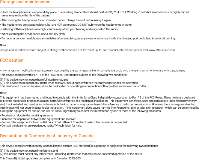 • Store the headphones in a cool and dry place. The working temperature should be 0~45°C(32~113°F). Working in cold/hot environments or highly humid   areas may reduce the life of the battery.• After storing the headphones for an extended period, charge the unit before using it again.• The headphones are sweat resistant, but are NOT waterproof. DO NOT submerge the headphones in water.• Listening with headphones at a high volume may affect your hearing and may distort the audio. • When cleaning the headphones, use a soft dry cloth.• Do not charge your headphones immediately after exercising, as any sweat or moisture inside the charging port could lead to a circuit burning.Note:Storage and maintenanceThis device complies with Part 15 of the FCC Rules. Operation is subject to the following two conditions:(1) This device may not cause harmful interference, and(2) This device must accept any interference received, including interference that may cause undesired operation.This device and its antenna(s) must not be co-located or operating in conjunction with any other antenna or transmitter.Note:This equipment has been tested and found to comply with the limits for a Class B digital device, pursuant to Part 15 of the FCC Rules. These limits are designed to provide reasonable protection against harmful interference in a residential installation. This equipment generates, uses and can radiate radio frequency energy and, if not installed and used in accordance with the instructions, may cause harmful interference to radio communications. However, there is no guarantee that interference will not occur in a particular installation. If this equipment does cause harmful interference to radio or television reception, which can be determined by turning the equipment off and on, the user is encouraged to try to correct the interference by one or more of the following measures:• Reorient or relocate the receiving antenna.• Increase the separation between the equipment and receiver.• Connect the equipment into an outlet on a circuit different from that to which the receiver is connected. • Consult the dealer or an experienced radio/TV technician for help.FCC cautionThis device complies with Industry Canada license-exempt RSS standard(s). Operation is subject to the following two conditions: (1) This device may not cause interference, and (2) this device must accept any interference, including interference that may cause undesired operation of the device. This Class (B) digital apparatus complies with Canadian ICES-003.Declaration of Conformity of Industry of Canada