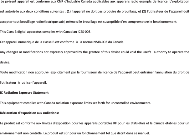 LeprlsentappareilestconformeauxCNRd&apos;IndustrieCanadaapplicablesauxappareilsradioexemptsde licence.L&apos;exploitationestautorisleauxdeuxconditionssuivantes:(1)l&apos;appareilnedoitpasproduiredebrouillage,et(2)l&apos;utilisateurdel&apos;appareildoitacceptertoutbrouillageradiollectriquesubi,mmmesilebrouillageestsusceptibled&apos;encompromettrelefonctionnement.ThisClassBdigitalapparatuscomplieswithCanadianICES003.CetappareilnumlriquedelaclasseBestconforme i lanormeNMB003duCanada.Anychangesormodificationsnotexpresslyapprovedbythegranteeofthisdevicecouldvoidtheuser&apos;s authoritytooperatethedevice.Toutemodificationnonapprouvl explicitementparlefournisseurdelicencedel&apos;appareilpeutentraînerl&apos;annulationdudroitdel&apos;utilisateur i utiliserl&apos;appareil.ICRadiationExposureStatementThisequipmentcomplieswithCanadaradiationexposurelimitssetforthforuncontrolledenvironments. Déclarationd&apos;expositionauxradiations:Leproduitestconformeauxlimitesd&apos;expositionpourlesappareilsportablesRFpourlesEtatsUnisetleCanadaétabliespourunenvironnementnoncontrôlé.Leproduitestsûrpourunfonctionnementtelquedécritdanscemanuel.