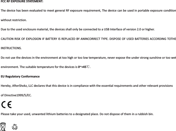 FCCRFEXPOSURESTATEMENT:ThedevicehasbeenevaluatedtomeetgeneralRFexposurerequirement,Thedevicecanbeusedinportableexposureconditionwithoutrestriction.Duetotheusedenclosurematerial,thedevicesshallonlybeconnectedtoaUSBInterfaceofversion2.0orhigher.CAUTIONRISKOFEXPLOSIONIFBATTERYISREPLACEDBYANINCORRECTTYPE.DISPOSEOFUSEDBATTERIESACCORDINGTOTHEINSTRUCTIONS.Donotusethedevicesintheenvironmentattoohighortoolowtemperature,neverexposetheunderstrongsunshineortoowetenvironment.Thesuitabletemperatureforthedevicesis0~+45ć.EURegulatoryConformanceHereby,AfterShokz,LLCdeclaresthatthisdeviceisincompliancewiththeessentialrequirementsandotherrelevantprovisionsofDirective1999/5/EC.Pleasetakeyourused,unwantedlithiumbatteriestoadesignatedplace.Donotdisposeoftheminarubbishbin.