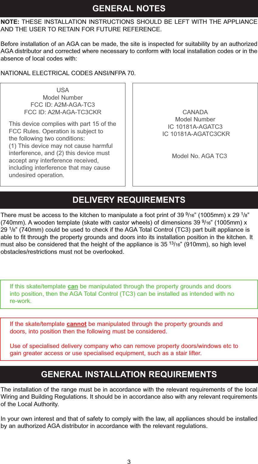 GENERAL NOTES3NOTE: THESE INSTALLATION INSTRUCTIONS SHOULD BE LEFT WITH THE APPLIANCEAND THE USER TO RETAIN FOR FUTURE REFERENCE.Before installation of an AGA can be made, the site is inspected for suitability by an authorizedAGA distributor and corrected where necessary to conform with local installation codes or in theabsence of local codes with:NATIONAL ELECTRICAL CODES ANSI/NFPA 70.DELIVERY REQUIREMENTSThere must be access to the kitchen to manipulate a foot print of 39 9/16” (1005mm) x 29 1/8”(740mm). A wooden template (skate with castor wheels) of dimensions 39 9/16” (1005mm) x 29 1/8” (740mm) could be used to check if the AGA Total Control (TC3) part built appliance isable to fit through the property grounds and doors into its installation position in the kitchen. Itmust also be considered that the height of the appliance is 35 13/16” (910mm), so high levelobstacles/restrictions must not be overlooked.If this skate/template can be manipulated through the property grounds and doorsinto position, then the AGA Total Control (TC3) can be installed as intended with nore-work.If the skate/template cannot be manipulated through the property grounds and doors, into position then the following must be considered.Use of specialised delivery company who can remove property doors/windows etc to gain greater access or use specialised equipment, such as a stair lifter.GENERAL INSTALLATION REQUIREMENTSThe installation of the range must be in accordance with the relevant requirements of the localWiring and Building Regulations. It should be in accordance also with any relevant requirementsof the Local Authority.In your own interest and that of safety to comply with the law, all appliances should be installedby an authorized AGA distributor in accordance with the relevant regulations.USAModel NumberFCC ID: A2M-AGA-TC3FCC ID: A2M-AGA-TC3CKRThis device complies with part 15 of the FCC Rules. Operation is subject tothe following two conditions: (1) This device may not cause harmful interference, and (2) this device must accept any interference received,including interference that may cause undesired operation.CANADAModel NumberIC 10181A-AGATC3IC 10181A-AGATC3CKRModel No. AGA TC3