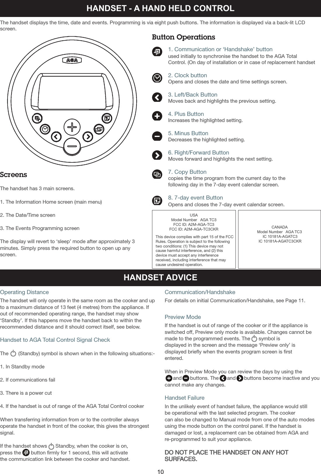Button Operations          1. Communication or ‘Handshake’ button          used initially to synchronise the handset to the AGA Total          Control. (On day of installation or in case of replacement handset          2. Clock button          Opens and closes the date and time settings screen.          3. Left/Back Button          Moves back and highlights the previous setting.          4. Plus Button          Increases the highlighted setting.          5. Minus Button          Decreases the highlighted setting.          6. Right/Forward Button          Moves forward and highlights the next setting.          7. Copy Button          copies the time program from the current day to the           following day in the 7-day event calendar screen.           8. 7-day event Button          Opens and closes the 7-day event calendar screen.HANDSET - A HAND HELD CONTROLScreensThe handset has 3 main screens.1. The Information Home screen (main menu)2. The Date/Time screen3. The Events Programming screenThe display will revert to ‘sleep’ mode after approximately 3minutes. Simply press the required button to open up anyscreen.The handset displays the time, date and events. Programming is via eight push buttons. The information is displayed via a back-lit LCDscreen.HANDSET ADVICEOperating DistanceThe handset will only operate in the same room as the cooker and upto a maximum distance of 13 feet (4 metres) from the appliance. Ifout of recommended operating range, the handset may show‘Standby’. If this happens move the handset back to within therecommended distance and it should correct itself, see below.Handset to AGA Total Control Signal CheckThe       (Standby) symbol is shown when in the following situations:-1. In Standby mode2. If communications fail3. There is a power cut4. If the handset is out of range of the AGA Total Control cookerWhen transferring information from or to the controller alwaysoperate the handset in front of the cooker, this gives the strongestsignal.If the handset shows      Standby, when the cooker is on, press the       button firmly for 1 second, this will activate the communication link between the cooker and handset.Communication/HandshakeFor details on initial Communication/Handshake, see Page 11.Preview ModeIf the handset is out of range of the cooker or if the appliance isswitched off, Preview only mode is available. Changes cannot bemade to the programmed events. The      symbol is displayed in the screen and the message ‘Preview only’ isdisplayed briefly when the events program screen is firstentered.When in Preview Mode you can review the days by using the and      buttons. The      and      buttons become inactive and youcannot make any changes.Handset FailureIn the unlikely event of handset failure, the appliance would still be operational with the last selected program. The cooker can also be changed to Manual mode from one of the auto modesusing the mode button on the control panel. If the handset isdamaged or lost, a replacement can be obtained from AGA andre-programmed to suit your appliance.DO NOT PLACE THE HANDSET ON ANY HOTSURFACES.10USAModel Number   AGA TC3FCC ID: A2M-AGA-TC3FCC ID: A2M-AGA-TC3CKRThis device complies with part 15 of the FCC Rules. Operation is subject to the followingtwo conditions: (1) This device may notcause harmful interference, and (2) thisdevice must accept any interferencereceived, including interference that maycause undesired operation.CANADA Model Number   AGA TC3IC 10181A-AGATC3IC 10181A-AGATC3CKR