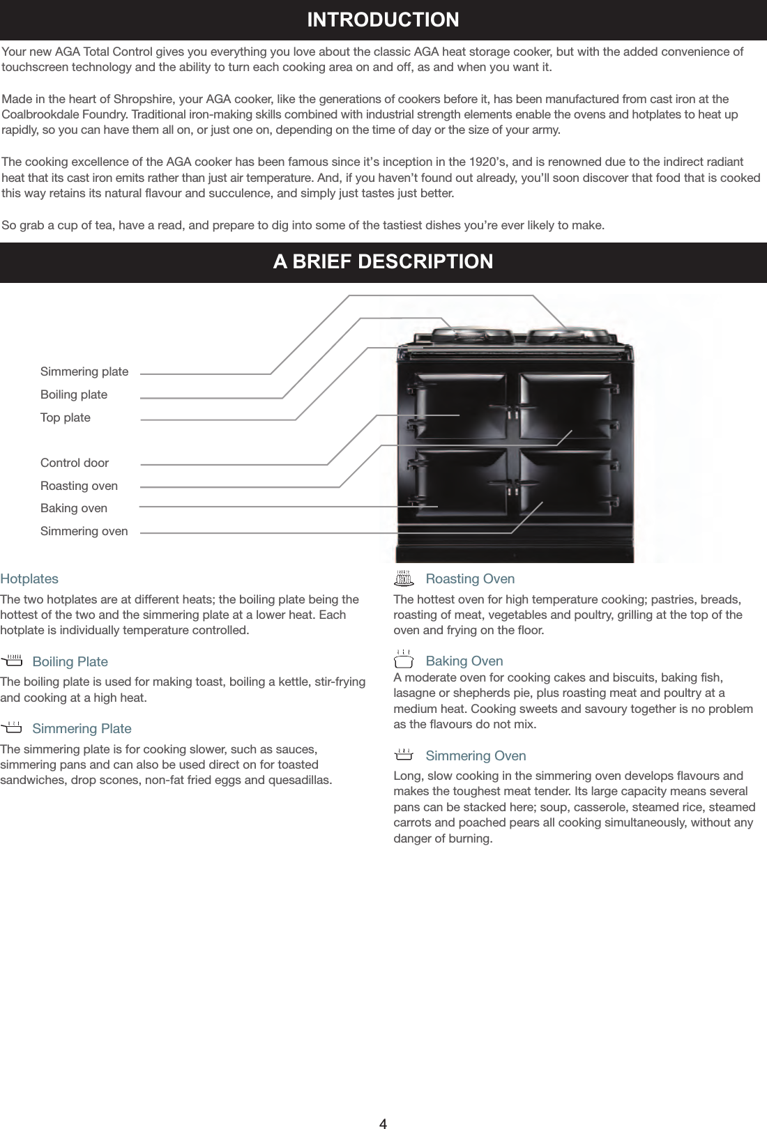 INTRODUCTIONYour new AGA Total Control gives you everything you love about the classic AGA heat storage cooker, but with the added convenience oftouchscreen technology and the ability to turn each cooking area on and off, as and when you want it. Made in the heart of Shropshire, your AGA cooker, like the generations of cookers before it, has been manufactured from cast iron at theCoalbrookdale Foundry. Traditional iron-making skills combined with industrial strength elements enable the ovens and hotplates to heat up rapidly, so you can have them all on, or just one on, depending on the time of day or the size of your army.The cooking excellence of the AGA cooker has been famous since it’s inception in the 1920’s, and is renowned due to the indirect radiantheat that its cast iron emits rather than just air temperature. And, if you haven’t found out already, you’ll soon discover that food that is cookedthis way retains its natural flavour and succulence, and simply just tastes just better. So grab a cup of tea, have a read, and prepare to dig into some of the tastiest dishes you’re ever likely to make.Simmering plateBoiling plateTop plateControl doorRoasting oven Baking ovenSimmering ovenHotplatesThe two hotplates are at different heats; the boiling plate being thehottest of the two and the simmering plate at a lower heat. Eachhotplate is individually temperature controlled.      Boiling PlateThe boiling plate is used for making toast, boiling a kettle, stir-fryingand cooking at a high heat.        Simmering PlateThe simmering plate is for cooking slower, such as sauces, simmering pans and can also be used direct on for toasted sandwiches, drop scones, non-fat fried eggs and quesadillas.                 Roasting OvenThe hottest oven for high temperature cooking; pastries, breads,roasting of meat, vegetables and poultry, grilling at the top of theoven and frying on the floor.         Baking OvenA moderate oven for cooking cakes and biscuits, baking fish,lasagne or shepherds pie, plus roasting meat and poultry at amedium heat. Cooking sweets and savoury together is no problemas the flavours do not mix.        Simmering OvenLong, slow cooking in the simmering oven develops flavours andmakes the toughest meat tender. Its large capacity means severalpans can be stacked here; soup, casserole, steamed rice, steamedcarrots and poached pears all cooking simultaneously, without anydanger of burning.A BRIEF DESCRIPTION4