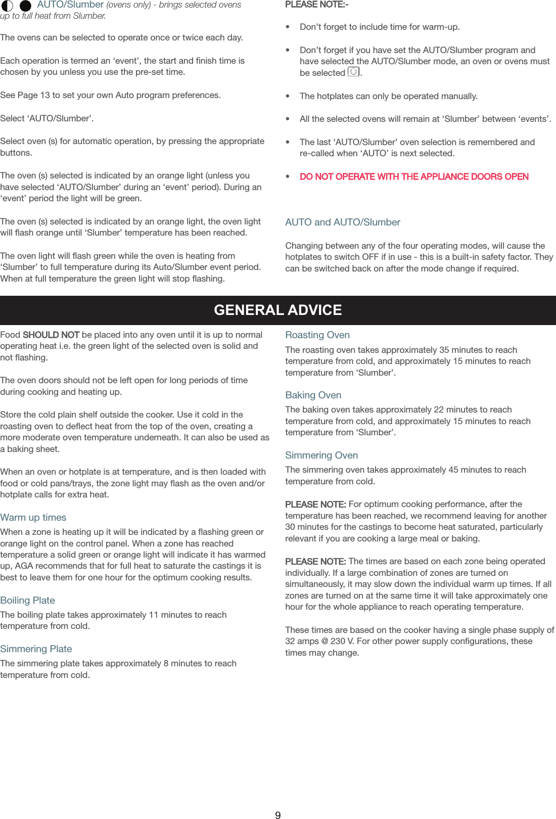 AUTO/Slumber (ovens only) - brings selected ovens up to full heat from Slumber.The ovens can be selected to operate once or twice each day.Each operation is termed an ‘event’, the start and finish time ischosen by you unless you use the pre-set time.See Page 13 to set your own Auto program preferences.Select ‘AUTO/Slumber’.Select oven (s) for automatic operation, by pressing the appropriatebuttons.The oven (s) selected is indicated by an orange light (unless youhave selected ‘AUTO/Slumber’ during an ‘event’ period). During an‘event’ period the light will be green.The oven (s) selected is indicated by an orange light, the oven lightwill flash orange until ‘Slumber’ temperature has been reached.The oven light will flash green while the oven is heating from‘Slumber’ to full temperature during its Auto/Slumber event period.When at full temperature the green light will stop flashing.PLEASE NOTE:-•    Don’t forget to include time for warm-up.•    Don’t forget if you have set the AUTO/Slumber program andhave selected the AUTO/Slumber mode, an oven or ovens mustbe selected      .•    The hotplates can only be operated manually.•    All the selected ovens will remain at ‘Slumber’ between ‘events’.•    The last ‘AUTO/Slumber’ oven selection is remembered and    re-called when ‘AUTO’ is next selected.•    DO NOT OPERATE WITH THE APPLIANCE DOORS OPENAUTO and AUTO/SlumberChanging between any of the four operating modes, will cause thehotplates to switch OFF if in use - this is a built-in safety factor. Theycan be switched back on after the mode change if required.GENERAL ADVICEFood SHOULD NOT be placed into any oven until it is up to normaloperating heat i.e. the green light of the selected oven is solid andnot flashing.The oven doors should not be left open for long periods of timeduring cooking and heating up.Store the cold plain shelf outside the cooker. Use it cold in theroasting oven to deflect heat from the top of the oven, creating amore moderate oven temperature underneath. It can also be used asa baking sheet.When an oven or hotplate is at temperature, and is then loaded withfood or cold pans/trays, the zone light may flash as the oven and/orhotplate calls for extra heat.Warm up timesWhen a zone is heating up it will be indicated by a flashing green ororange light on the control panel. When a zone has reachedtemperature a solid green or orange light will indicate it has warmedup, AGA recommends that for full heat to saturate the castings it isbest to leave them for one hour for the optimum cooking results.Boiling PlateThe boiling plate takes approximately 11 minutes to reachtemperature from cold.Simmering PlateThe simmering plate takes approximately 8 minutes to reach temperature from cold.Roasting OvenThe roasting oven takes approximately 35 minutes to reachtemperature from cold, and approximately 15 minutes to reach temperature from ‘Slumber’.Baking OvenThe baking oven takes approximately 22 minutes to reachtemperature from cold, and approximately 15 minutes to reach temperature from ‘Slumber’.Simmering OvenThe simmering oven takes approximately 45 minutes to reach temperature from cold.PLEASE NOTE: For optimum cooking performance, after thetemperature has been reached, we recommend leaving for another30 minutes for the castings to become heat saturated, particularlyrelevant if you are cooking a large meal or baking.PLEASE NOTE: The times are based on each zone being operatedindividually. If a large combination of zones are turned onsimultaneously, it may slow down the individual warm up times. If allzones are turned on at the same time it will take approximately onehour for the whole appliance to reach operating temperature.These times are based on the cooker having a single phase supply of32 amps @ 230 V. For other power supply configurations, thesetimes may change.9