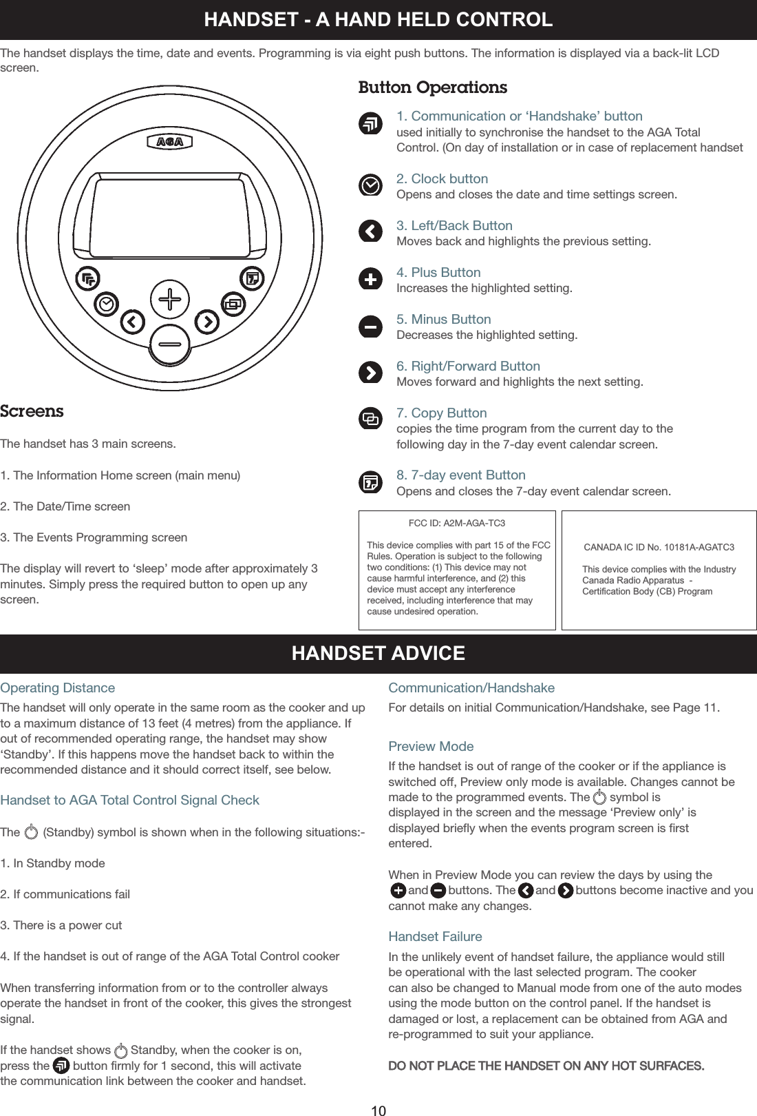 HANDSET - A HAND HELD CONTROLScreensThe handset has 3 main screens.1. The Information Home screen (main menu)2. The Date/Time screen3. The Events Programming screenThe display will revert to ‘sleep’ mode after approximately 3minutes. Simply press the required button to open up anyscreen.The handset displays the time, date and events. Programming is via eight push buttons. The information is displayed via a back-lit LCDscreen.Button Operations          1. Communication or ‘Handshake’ button          used initially to synchronise the handset to the AGA Total          Control. (On day of installation or in case of replacement handset          2. Clock button          Opens and closes the date and time settings screen.          3. Left/Back Button          Moves back and highlights the previous setting.          4. Plus Button          Increases the highlighted setting.          5. Minus Button          Decreases the highlighted setting.          6. Right/Forward Button          Moves forward and highlights the next setting.          7. Copy Button          copies the time program from the current day to the           following day in the 7-day event calendar screen.           8. 7-day event Button          Opens and closes the 7-day event calendar screen.HANDSET ADVICEOperating DistanceThe handset will only operate in the same room as the cooker and upto a maximum distance of 13 feet (4 metres) from the appliance. Ifout of recommended operating range, the handset may show‘Standby’. If this happens move the handset back to within therecommended distance and it should correct itself, see below.Handset to AGA Total Control Signal CheckThe       (Standby) symbol is shown when in the following situations:-1. In Standby mode2. If communications fail3. There is a power cut4. If the handset is out of range of the AGA Total Control cookerWhen transferring information from or to the controller alwaysoperate the handset in front of the cooker, this gives the strongestsignal.If the handset shows      Standby, when the cooker is on, press the       button firmly for 1 second, this will activate the communication link between the cooker and handset.Communication/HandshakeFor details on initial Communication/Handshake, see Page 11.Preview ModeIf the handset is out of range of the cooker or if the appliance isswitched off, Preview only mode is available. Changes cannot bemade to the programmed events. The      symbol is displayed in the screen and the message ‘Preview only’ isdisplayed briefly when the events program screen is firstentered.When in Preview Mode you can review the days by using the and      buttons. The      and      buttons become inactive and youcannot make any changes.Handset FailureIn the unlikely event of handset failure, the appliance would still be operational with the last selected program. The cooker can also be changed to Manual mode from one of the auto modesusing the mode button on the control panel. If the handset isdamaged or lost, a replacement can be obtained from AGA andre-programmed to suit your appliance.DO NOT PLACE THE HANDSET ON ANY HOT SURFACES.10FCC ID: A2M-AGA-TC3This device complies with part 15 of the FCC Rules. Operation is subject to the followingtwo conditions: (1) This device may notcause harmful interference, and (2) thisdevice must accept any interferencereceived, including interference that maycause undesired operation.CANADA IC ID No. 10181A-AGATC3This device complies with the IndustryCanada Radio Apparatus  - Certification Body (CB) Program