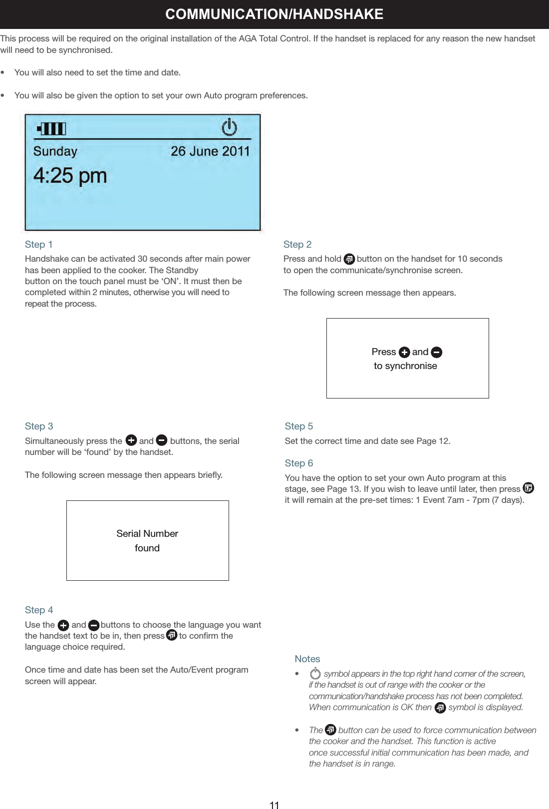 Notes•      symbol appears in the top right hand corner of the screen,       if the handset is out of range with the cooker or the      communication/handshake process has not been completed.      When communication is OK then       symbol is displayed.•    The      button can be used to force communication between     the cooker and the handset. This function is active    once successful initial communication has been made, and     the handset is in range.This process will be required on the original installation of the AGA Total Control. If the handset is replaced for any reason the new handsetwill need to be synchronised.•    You will also need to set the time and date.•    You will also be given the option to set your own Auto program preferences.Step 1Handshake can be activated 30 seconds after main powerhas been applied to the cooker. The Standbybutton on the touch panel must be ‘ON’. It must then becompleted within 2 minutes, otherwise you will need torepeat the process.Step 2Press and hold  button on the handset for 10 secondsto open the communicate/synchronise screen.The following screen message then appears.Press      and  to synchroniseCOMMUNICATION/HANDSHAKEStep 3Simultaneously press the      and  buttons, the serial number will be ‘found’ by the handset.The following screen message then appears briefly.Step 4Use the       and      buttons to choose the language you wantthe handset text to be in, then press      to confirm thelanguage choice required.Once time and date has been set the Auto/Event programscreen will appear.Step 5Set the correct time and date see Page 12.Step 6You have the option to set your own Auto program at thisstage, see Page 13. If you wish to leave until later, then pressit will remain at the pre-set times: 1 Event 7am - 7pm (7 days).Serial Numberfound11
