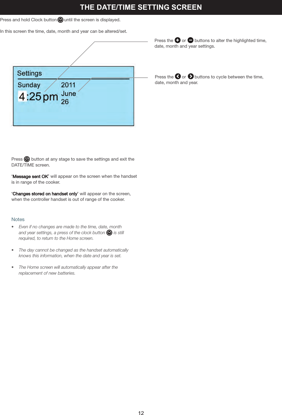 THE DATE/TIME SETTING SCREENPress and hold Clock button      until the screen is displayed.In this screen the time, date, month and year can be altered/set.Press the       or       buttons to alter the highlighted time, date, month and year settings.Press the or       buttons to cycle between the time, date, month and year.Press       button at any stage to save the settings and exit theDATE/TIME screen.‘Message sent OK’will appear on the screen when the handsetis in range of the cooker.‘Changes stored on handset only’will appear on the screen,when the controller handset is out of range of the cooker.Notes•  Even if no changes are made to the time, date, month and year settings, a press of the clock button       is stillrequired, to return to the Home screen.•    The day cannot be changed as the handset automatically    knows this information, when the date and year is set.•    The Home screen will automatically appear after the     replacement of new batteries.12