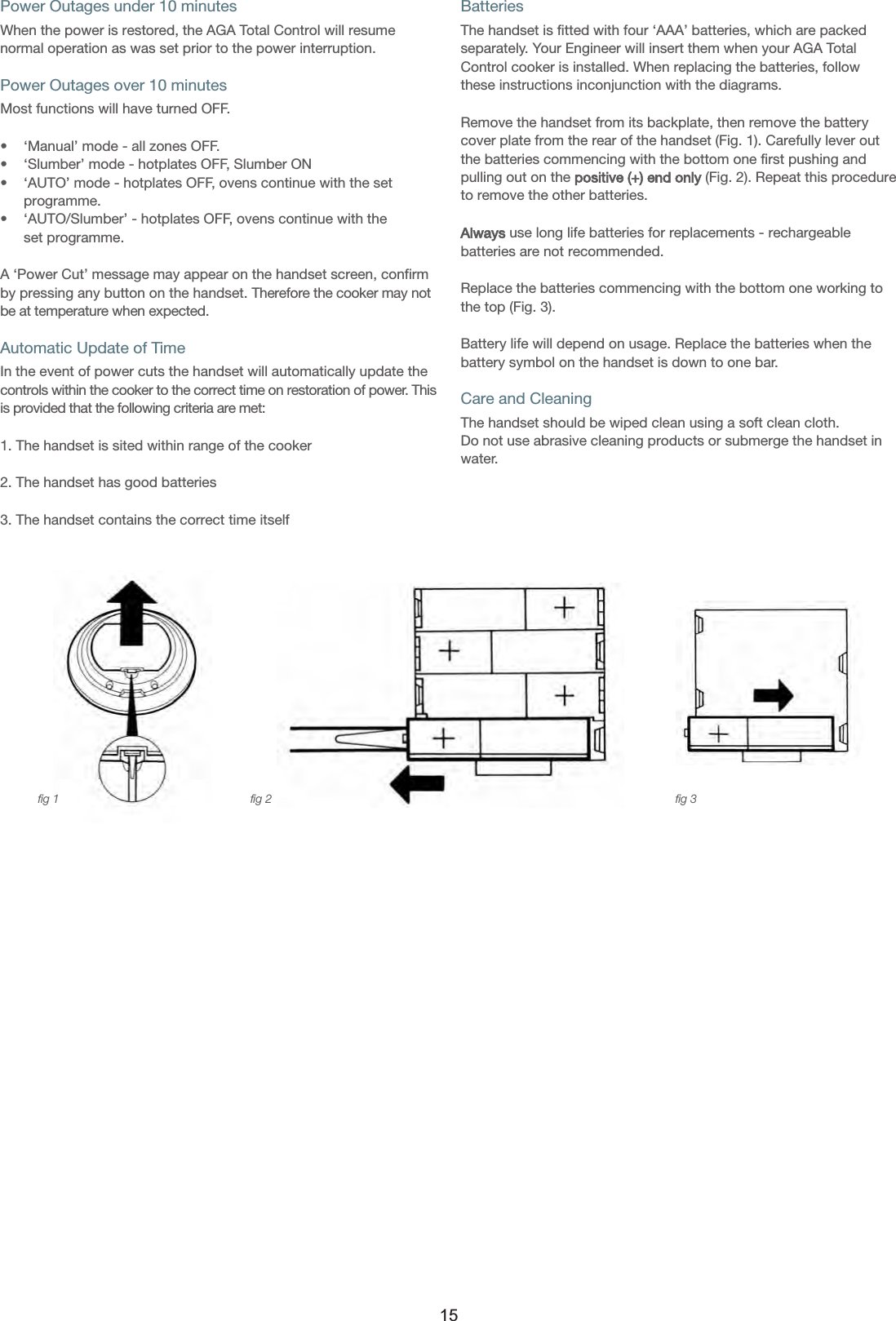 Power Outages under 10 minutesWhen the power is restored, the AGA Total Control will resumenormal operation as was set prior to the power interruption.Power Outages over 10 minutesMost functions will have turned OFF. •    ‘Manual’ mode - all zones OFF.•    ‘Slumber’ mode - hotplates OFF, Slumber ON•    ‘AUTO’ mode - hotplates OFF, ovens continue with the set     programme.•    ‘AUTO/Slumber’ - hotplates OFF, ovens continue with the     set programme.A ‘Power Cut’ message may appear on the handset screen, confirmby pressing any button on the handset. Therefore the cooker may notbe at temperature when expected.Automatic Update of TimeIn the event of power cuts the handset will automatically update thecontrols within the cooker to the correct time on restoration of power. Thisis provided that the following criteria are met:1. The handset is sited within range of the cooker2. The handset has good batteries3. The handset contains the correct time itselfBatteriesThe handset is fitted with four ‘AAA’ batteries, which are packedseparately. Your Engineer will insert them when your AGA TotalControl cooker is installed. When replacing the batteries, followthese instructions inconjunction with the diagrams.Remove the handset from its backplate, then remove the batterycover plate from the rear of the handset (Fig. 1). Carefully lever outthe batteries commencing with the bottom one first pushing andpulling out on the positive (+) end only (Fig. 2). Repeat this procedureto remove the other batteries.Always use long life batteries for replacements - rechargeablebatteries are not recommended.Replace the batteries commencing with the bottom one working tothe top (Fig. 3). Battery life will depend on usage. Replace the batteries when thebattery symbol on the handset is down to one bar.Care and CleaningThe handset should be wiped clean using a soft clean cloth. Do not use abrasive cleaning products or submerge the handset inwater.fig 1 fig 2 fig 315