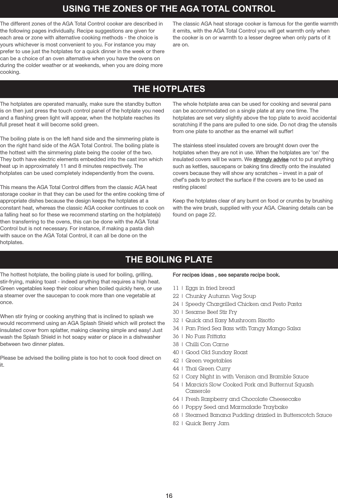 USING THE ZONES OF THE AGA TOTAL CONTROLThe different zones of the AGA Total Control cooker are described inthe following pages individually. Recipe suggestions are given foreach area or zone with alternative cooking methods - the choice isyours whichever is most convenient to you. For instance you mayprefer to use just the hotplates for a quick dinner in the week or therecan be a choice of an oven alternative when you have the ovens onduring the colder weather or at weekends, when you are doing morecooking.The classic AGA heat storage cooker is famous for the gentle warmthit emits, with the AGA Total Control you will get warmth only whenthe cooker is on or warmth to a lesser degree when only parts of itare on.The hotplates are operated manually, make sure the standby buttonis on then just press the touch control panel of the hotplate you needand a flashing green light will appear, when the hotplate reaches itsfull preset heat it will become solid green.The boiling plate is on the left hand side and the simmering plate ison the right hand side of the AGA Total Control. The boiling plate isthe hottest with the simmering plate being the cooler of the two.They both have electric elements embedded into the cast iron whichheat up in approximately 11 and 8 minutes respectively. Thehotplates can be used completely independently from the ovens.This means the AGA Total Control differs from the classic AGA heatstorage cooker in that they can be used for the entire cooking time ofappropriate dishes because the design keeps the hotplates at aconstant heat, whereas the classic AGA cooker continues to cook ona falling heat so for these we recommend starting on the hotplate(s)then transferring to the ovens, this can be done with the AGA TotalControl but is not necessary. For instance, if making a pasta dishwith sauce on the AGA Total Control, it can all be done on thehotplates.The whole hotplate area can be used for cooking and several panscan be accommodated on a single plate at any one time. Thehotplates are set very slightly above the top plate to avoid accidentalscratching if the pans are pulled to one side. Do not drag the utensilsfrom one plate to another as the enamel will suffer!The stainless steel insulated covers are brought down over thehotplates when they are not in use. When the hotplates are ‘on’ theinsulated covers will be warm. We strongly advise not to put anythingsuch as kettles, saucepans or baking tins directly onto the insulatedcovers because they will show any scratches – invest in a pair ofchef’s pads to protect the surface if the covers are to be used asresting places!Keep the hotplates clear of any burnt on food or crumbs by brushingwith the wire brush, supplied with your AGA. Cleaning details can befound on page 22.THE HOTPLATESTHE BOILING PLATEThe hottest hotplate, the boiling plate is used for boiling, grilling,stir-frying, making toast - indeed anything that requires a high heat.Green vegetables keep their colour when boiled quickly here, or usea steamer over the saucepan to cook more than one vegetable atonce.When stir frying or cooking anything that is inclined to splash wewould recommend using an AGA Splash Shield which will protect theinsulated cover from splatter, making cleaning simple and easy! Justwash the Splash Shield in hot soapy water or place in a dishwasherbetween two dinner plates.Please be advised the boiling plate is too hot to cook food direct onit.For recipes ideas , see separate recipe book.11 | Eggs in fried bread22 | Chunky Autumn Veg Soup24 | Speedy Chargrilled Chicken and Pesto Pasta30 | Sesame Beef Stir Fry32 | Quick and Easy Mushroom Risotto34 | Pan Fried Sea Bass with Tangy Mango Salsa36 | No Fuss Frittata38 | Chilli Con Carne40 | Good Old Sunday Roast42 | Green vegetables44 | Thai Green Curry52 | Cozy Night in with Venison and Bramble Sauce54 | Marcia’s Slow Cooked Pork and Butternut SquashCasserole64 | Fresh Raspberry and Chocolate Cheesecake66 | Poppy Seed and Marmalade Traybake68 | Steamed Banana Pudding drizzled in Butterscotch Sauce82 | Quick Berry Jam16