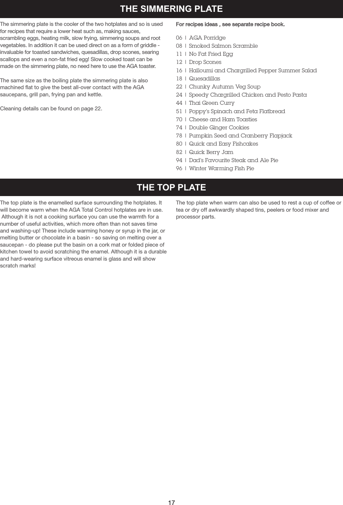 THE SIMMERING PLATEThe simmering plate is the cooler of the two hotplates and so is usedfor recipes that require a lower heat such as, making sauces,scrambling eggs, heating milk, slow frying, simmering soups and rootvegetables. In addition it can be used direct on as a form of griddle -invaluable for toasted sandwiches, quesadillas, drop scones, searingscallops and even a non-fat fried egg! Slow cooked toast can bemade on the simmering plate, no need here to use the AGA toaster.The same size as the boiling plate the simmering plate is also machined flat to give the best all-over contact with the AGAsaucepans, grill pan, frying pan and kettle.Cleaning details can be found on page 22.For recipes ideas , see separate recipe book.06 | AGA Porridge08 | Smoked Salmon Scramble11 | No Fat Fried Egg12 | Drop Scones16 | Halloumi and Chargrilled Pepper Summer Salad18 | Quesadillas22 | Chunky Autumn Veg Soup24 | Speedy Chargrilled Chicken and Pesto Pasta44 | Thai Green Curry51 | Poppy’s Spinach and Feta Flatbread70 | Cheese and Ham Toasties74 | Double Ginger Cookies78 | Pumpkin Seed and Cranberry Flapjack80 | Quick and Easy Fishcakes82 | Quick Berry Jam94 | Dad’s Favourite Steak and Ale Pie96 | Winter Warming Fish PieTHE TOP PLATEThe top plate is the enamelled surface surrounding the hotplates. Itwill become warm when the AGA Total Control hotplates are in use.Although it is not a cooking surface you can use the warmth for anumber of useful activities, which more often than not saves timeand washing-up! These include warming honey or syrup in the jar, ormelting butter or chocolate in a basin - so saving on melting over asaucepan - do please put the basin on a cork mat or folded piece ofkitchen towel to avoid scratching the enamel. Although it is a durableand hard-wearing surface vitreous enamel is glass and will showscratch marks!The top plate when warm can also be used to rest a cup of coffee ortea or dry off awkwardly shaped tins, peelers or food mixer andprocessor parts.17