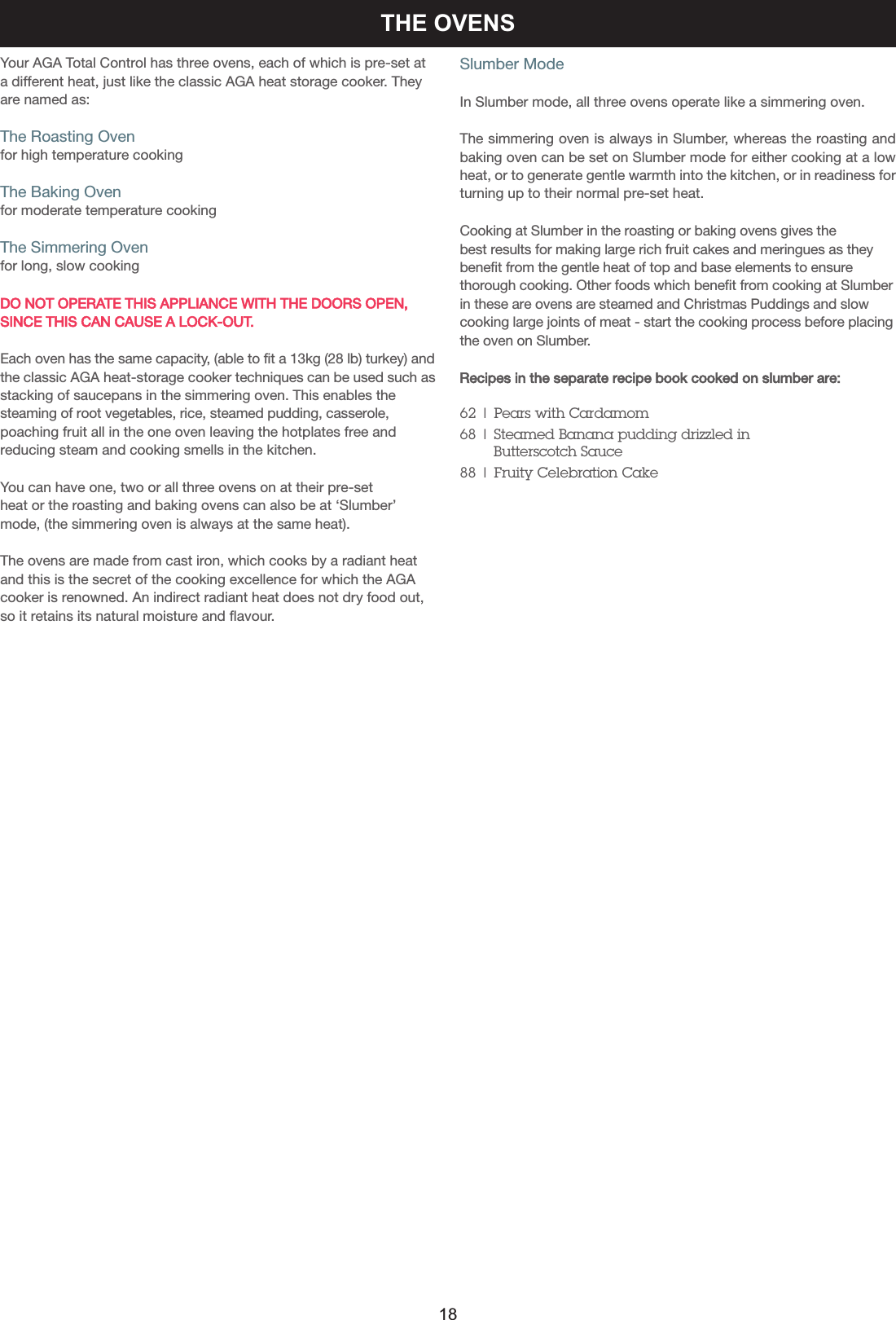THE OVENSYour AGA Total Control has three ovens, each of which is pre-set ata different heat, just like the classic AGA heat storage cooker. Theyare named as:The Roasting Ovenfor high temperature cookingThe Baking Ovenfor moderate temperature cookingThe Simmering Ovenfor long, slow cookingDO NOT OPERATE THIS APPLIANCE WITH THE DOORS OPEN,SINCE THIS CAN CAUSE A LOCK-OUT.  Each oven has the same capacity, (able to fit a 13kg (28 lb) turkey) andthe classic AGA heat-storage cooker techniques can be used such asstacking of saucepans in the simmering oven. This enables thesteaming of root vegetables, rice, steamed pudding, casserole,poaching fruit all in the one oven leaving the hotplates free and reducing steam and cooking smells in the kitchen.You can have one, two or all three ovens on at their pre-set heat or the roasting and baking ovens can also be at ‘Slumber’mode, (the simmering oven is always at the same heat).The ovens are made from cast iron, which cooks by a radiant heatand this is the secret of the cooking excellence for which the AGAcooker is renowned. An indirect radiant heat does not dry food out,so it retains its natural moisture and flavour.Slumber ModeIn Slumber mode, all three ovens operate like a simmering oven. The simmering oven is always in Slumber, whereas the roasting andbaking oven can be set on Slumber mode for either cooking at a lowheat, or to generate gentle warmth into the kitchen, or in readiness forturning up to their normal pre-set heat.Cooking at Slumber in the roasting or baking ovens gives the best results for making large rich fruit cakes and meringues as theybenefit from the gentle heat of top and base elements to ensurethorough cooking. Other foods which benefit from cooking at Slumberin these are ovens are steamed and Christmas Puddings and slowcooking large joints of meat - start the cooking process before placingthe oven on Slumber.Recipes in the separate recipe book cooked on slumber are:62 | Pears with Cardamom68 | Steamed Banana pudding drizzled in Butterscotch Sauce88 | Fruity Celebration Cake18