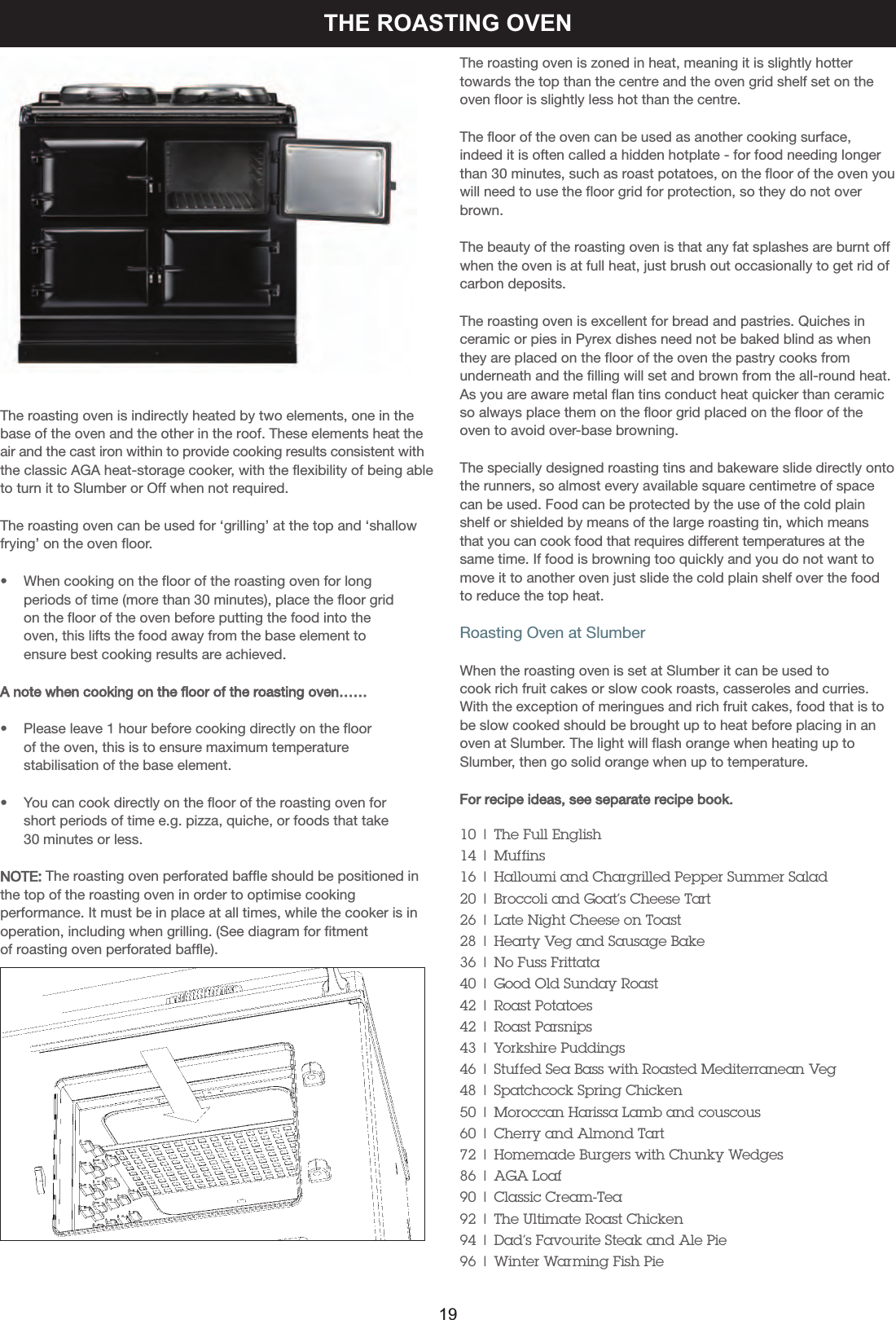 THE ROASTING OVENThe roasting oven is indirectly heated by two elements, one in thebase of the oven and the other in the roof. These elements heat theair and the cast iron within to provide cooking results consistent withthe classic AGA heat-storage cooker, with the flexibility of being ableto turn it to Slumber or Off when not required.The roasting oven can be used for ‘grilling’ at the top and ‘shallowfrying’ on the oven floor.•    When cooking on the floor of the roasting oven for long    periods of time (more than 30 minutes), place the floor grid    on the floor of the oven before putting the food into the     oven, this lifts the food away from the base element to     ensure best cooking results are achieved. A note when cooking on the floor of the roasting oven……•    Please leave 1 hour before cooking directly on the floor     of the oven, this is to ensure maximum temperature     stabilisation of the base element.•    You can cook directly on the floor of the roasting oven forshort periods of time e.g. pizza, quiche, or foods that take 30 minutes or less.NOTE: The roasting oven perforated baffle should be positioned inthe top of the roasting oven in order to optimise cookingperformance. It must be in place at all times, while the cooker is inoperation, including when grilling. (See diagram for fitmentof roasting oven perforated baffle).The roasting oven is zoned in heat, meaning it is slightly hottertowards the top than the centre and the oven grid shelf set on theoven floor is slightly less hot than the centre.The floor of the oven can be used as another cooking surface,indeed it is often called a hidden hotplate - for food needing longerthan 30 minutes, such as roast potatoes, on the floor of the oven youwill need to use the floor grid for protection, so they do not overbrown.The beauty of the roasting oven is that any fat splashes are burnt offwhen the oven is at full heat, just brush out occasionally to get rid ofcarbon deposits.The roasting oven is excellent for bread and pastries. Quiches inceramic or pies in Pyrex dishes need not be baked blind as whenthey are placed on the floor of the oven the pastry cooks fromunderneath and the filling will set and brown from the all-round heat.As you are aware metal flan tins conduct heat quicker than ceramicso always place them on the floor grid placed on the floor of theoven to avoid over-base browning.The specially designed roasting tins and bakeware slide directly ontothe runners, so almost every available square centimetre of spacecan be used. Food can be protected by the use of the cold plainshelf or shielded by means of the large roasting tin, which meansthat you can cook food that requires different temperatures at thesame time. If food is browning too quickly and you do not want tomove it to another oven just slide the cold plain shelf over the foodto reduce the top heat.Roasting Oven at SlumberWhen the roasting oven is set at Slumber it can be used to cook rich fruit cakes or slow cook roasts, casseroles and curries.With the exception of meringues and rich fruit cakes, food that is tobe slow cooked should be brought up to heat before placing in anoven at Slumber. The light will flash orange when heating up toSlumber, then go solid orange when up to temperature.For recipe ideas, see separate recipe book.10 | The Full English14 | Muffins16 | Halloumi and Chargrilled Pepper Summer Salad20 | Broccoli and Goat’s Cheese Tart26 | Late Night Cheese on Toast28 | Hearty Veg and Sausage Bake36 | No Fuss Frittata40 | Good Old Sunday Roast42 | Roast Potatoes42 | Roast Parsnips43 | Yorkshire Puddings46 | Stuffed Sea Bass with Roasted Mediterranean Veg48 | Spatchcock Spring Chicken50 | Moroccan Harissa Lamb and couscous60 | Cherry and Almond Tart72 | Homemade Burgers with Chunky Wedges86 | AGA Loaf90 | Classic Cream-Tea92 | The Ultimate Roast Chicken94 | Dad’s Favourite Steak and Ale Pie96 | Winter Warming Fish Pie19