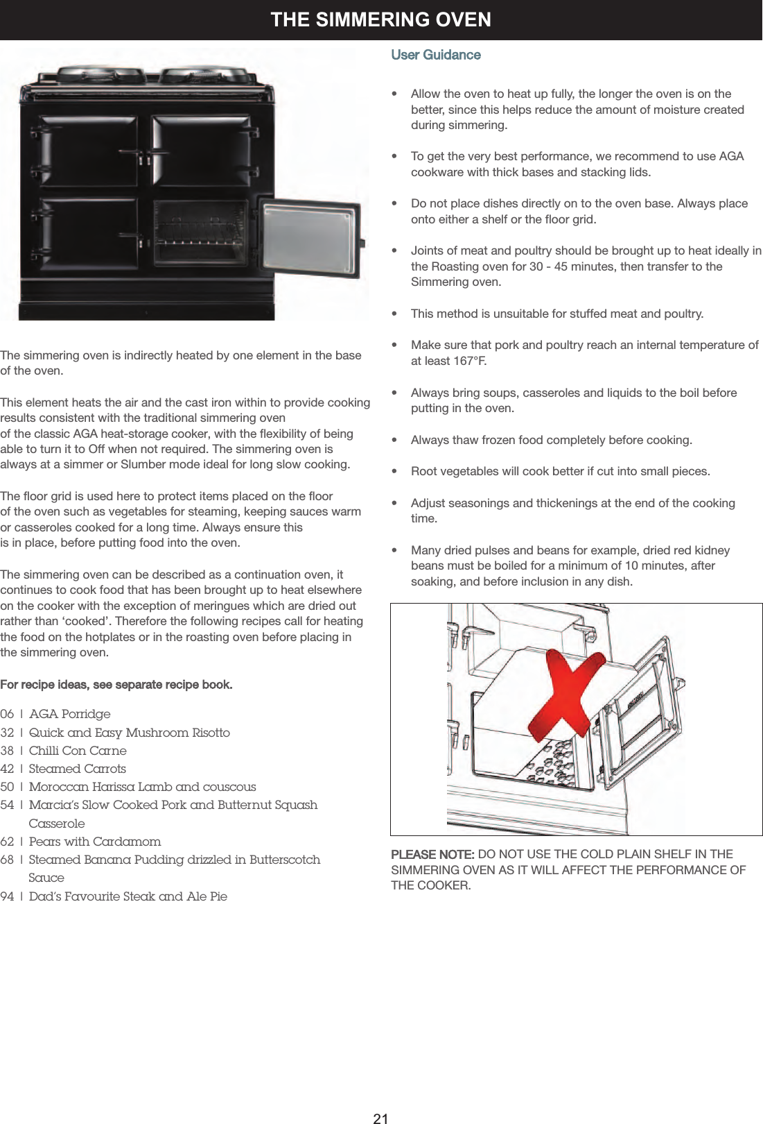 THE SIMMERING OVENThe simmering oven is indirectly heated by one element in the baseof the oven. This element heats the air and the cast iron within to provide cookingresults consistent with the traditional simmering oven of the classic AGA heat-storage cooker, with the flexibility of beingable to turn it to Off when not required. The simmering oven isalways at a simmer or Slumber mode ideal for long slow cooking.The floor grid is used here to protect items placed on the floor of the oven such as vegetables for steaming, keeping sauces warmor casseroles cooked for a long time. Always ensure this is in place, before putting food into the oven.The simmering oven can be described as a continuation oven, itcontinues to cook food that has been brought up to heat elsewhereon the cooker with the exception of meringues which are dried outrather than ‘cooked’. Therefore the following recipes call for heatingthe food on the hotplates or in the roasting oven before placing inthe simmering oven.For recipe ideas, see separate recipe book.06 | AGA Porridge32 | Quick and Easy Mushroom Risotto38 | Chilli Con Carne42 | Steamed Carrots50 | Moroccan Harissa Lamb and couscous54 | Marcia’s Slow Cooked Pork and Butternut SquashCasserole62 | Pears with Cardamom68 | Steamed Banana Pudding drizzled in Butterscotch   Sauce94 | Dad’s Favourite Steak and Ale PieUser Guidance•    Allow the oven to heat up fully, the longer the oven is on the    better, since this helps reduce the amount of moisture created     during simmering.•    To get the very best performance, we recommend to use AGAcookware with thick bases and stacking lids.•    Do not place dishes directly on to the oven base. Always placeonto either a shelf or the floor grid.•    Joints of meat and poultry should be brought up to heat ideally inthe Roasting oven for 30 - 45 minutes, then transfer to the    Simmering oven.•    This method is unsuitable for stuffed meat and poultry.•    Make sure that pork and poultry reach an internal temperature ofat least 167°F.•    Always bring soups, casseroles and liquids to the boil beforeputting in the oven.•    Always thaw frozen food completely before cooking.•    Root vegetables will cook better if cut into small pieces.•    Adjust seasonings and thickenings at the end of the cooking     time.•    Many dried pulses and beans for example, dried red kidney     beans must be boiled for a minimum of 10 minutes, after     soaking, and before inclusion in any dish.PLEASE NOTE: DO NOT USE THE COLD PLAIN SHELF IN THESIMMERING OVEN AS IT WILL AFFECT THE PERFORMANCE OFTHE COOKER.21