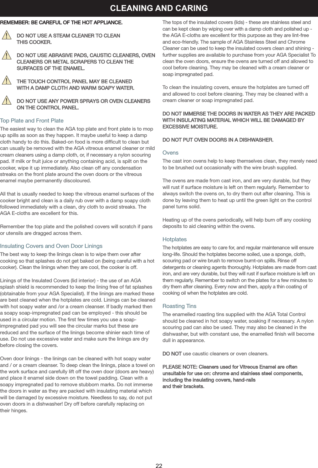 CLEANING AND CARINGREMEMBER: BE CAREFUL OF THE HOT APPLIANCE.          DO NOT USE A STEAM CLEANER TO CLEANTHIS COOKER.          DO NOT USE ABRASIVE PADS, CAUSTIC CLEANERS, OVENCLEANERS OR METAL SCRAPERS TO CLEAN THE          SURFACES OF THE ENAMEL.          THE TOUCH CONTROL PANEL MAY BE CLEANED WITH A DAMP CLOTH AND WARM SOAPY WATER.          DO NOT USE ANY POWER SPRAYS OR OVEN CLEANERSON THE CONTROL PANEL.Top Plate and Front PlateThe easiest way to clean the AGA top plate and front plate is to mopup spills as soon as they happen. It maybe useful to keep a dampcloth handy to do this. Baked-on food is more difficult to clean butcan usually be removed with the AGA vitreous enamel cleaner or mildcream cleaners using a damp cloth, or, if necessary a nylon scouringpad. If milk or fruit juice or anything containing acid, is spilt on thecooker, wipe it up immediately. Also clean off any condensationstreaks on the front plate around the oven doors or the vitreousenamel maybe permanently discoloured.All that is usually needed to keep the vitreous enamel surfaces of thecooker bright and clean is a daily rub over with a damp soapy clothfollowed immediately with a clean, dry cloth to avoid streaks. TheAGA E-cloths are excellent for this.Remember the top plate and the polished covers will scratch if pansor utensils are dragged across them.Insulating Covers and Oven Door LiningsThe best way to keep the linings clean is to wipe them over aftercooking so that splashes do not get baked on (being careful with a hotcooker). Clean the linings when they are cool, the cooker is off.Linings of the Insulated Covers (lid interior) - the use of an AGAsplash shield is recommended to keep the lining free of fat splashes(obtainable from your AGA Specialist). If the linings are marked theseare best cleaned when the hotplates are cold. Linings can be cleanedwith hot soapy water and /or a cream cleanser. If badly marked thena soapy soap-impregnated pad can be employed - this should beused in a circular motion. The first few times you use a soap-impregnated pad you will see the circular marks but these arereduced and the surface of the linings become shinier each time ofuse. Do not use excessive water and make sure the linings are drybefore closing the covers.Oven door linings - the linings can be cleaned with hot soapy waterand / or a cream cleanser. To deep clean the linings, place a towel onthe work surface and carefully lift off the oven door (doors are heavy)and place it enamel side down on the towel padding. Clean with asoapy impregnated pad to remove stubborn marks. Do not immersethe doors in water as they are packed with insulating material whichwill be damaged by excessive moisture. Needless to say, do not putoven doors in a dishwasher! Dry off before carefully replacing ontheir hinges.The tops of the insulated covers (lids) - these are stainless steel andcan be kept clean by wiping over with a damp cloth and polished up -the AGA E-cloths are excellent for this purpose as they are lint-freeand eco-friendly. The sample of AGA Stainless Steel and ChromeCleaner can be used to keep the insulated covers clean and shining -further supplies are available to purchase from your AGA Specialist Toclean the oven doors, ensure the ovens are turned off and allowed tocool before cleaning. They may be cleaned with a cream cleaner orsoap impregnated pad.To clean the insulating covers, ensure the hotplates are turned offand allowed to cool before cleaning. They may be cleaned with acream cleaner or soap impregnated pad.DO NOT IMMERSE THE DOORS IN WATER AS THEY ARE PACKEDWITH INSULATING MATERIAL WHICH WILL BE DAMAGED BYEXCESSIVE MOISTURE.DO NOT PUT OVEN DOORS IN A DISHWASHER.OvensThe cast iron ovens help to keep themselves clean, they merely needto be brushed out occasionally with the wire brush supplied.The ovens are made from cast iron, and are very durable, but theywill rust if surface moisture is left on them regularly. Remember toalways switch the ovens on, to dry them out after cleaning. This isdone by leaving them to heat up until the green light on the controlpanel turns solid.Heating up of the ovens periodically, will help burn off any cookingdeposits to aid cleaning within the ovens.HotplatesThe hotplates are easy to care for, and regular maintenance will ensurelong-life. Should the hotplates become soiled, use a sponge, cloth,scouring pad or wire brush to remove burnt-on spills. Rinse offdetergents or cleaning agents thoroughly. Hotplates are made from castiron, and are very durable, but they will rust if surface moisture is left onthem regularly. Remember to switch on the plates for a few minutes todry them after cleaning. Every now and then, apply a thin coating ofcooking oil when the hotplates are cold.Roasting TinsThe enamelled roasting tins supplied with the AGA Total Controlshould be cleaned in hot soapy water, soaking if necessary. A nylonscouring pad can also be used. They may also be cleaned in thedishwasher, but with constant use, the enamelled finish will becomedull in appearance.DO NOT use caustic cleaners or oven cleaners.PLEASE NOTE: Cleaners used for Vitreous Enamel are often unsuitable for use on: chrome and stainless steel components, including the insulating covers, hand-rails and their brackets.22