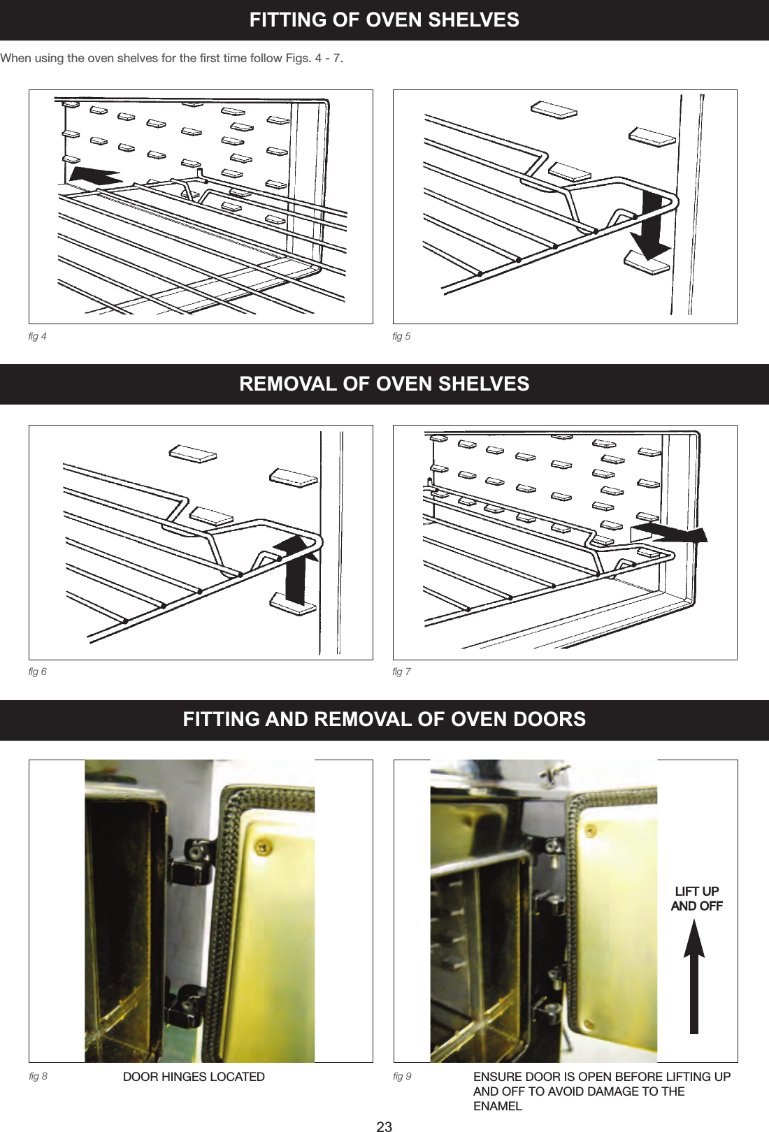 When using the oven shelves for the first time follow Figs. 4 - 7.fig 4 fig 5fig 6 fig 7FITTING OF OVEN SHELVESREMOVAL OF OVEN SHELVES23FITTING AND REMOVAL OF OVEN DOORSfig 8 fig 9DOOR HINGES LOCATED ENSURE DOOR IS OPEN BEFORE LIFTING UPAND OFF TO AVOID DAMAGE TO THEENAMELLIFT UPAND OFF