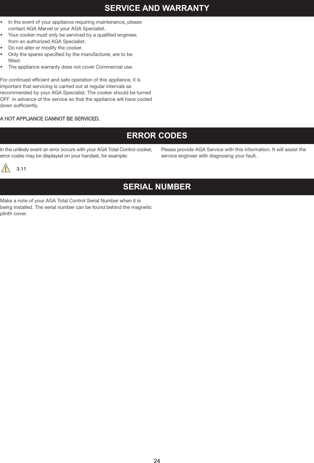 SERVICE AND WARRANTY• In the event of your appliance requiring maintenance, please contact AGA Marvel or your AGA Specialist.• Your cooker must only be serviced by a qualified engineer, from an authorized AGA Specialist.• Do not alter or modify the cooker.• Only the spares specified by the manufacturer, are to be fitted.• The appliance warranty does not cover Commercial use.For continued efficient and safe operation of this appliance, it isimportant that servicing is carried out at regular intervals asrecommended by your AGA Specialist. The cooker should be turnedOFF  in advance of the service so that the appliance will have cooleddown sufficiently.A HOT APPLIANCE CANNOT BE SERVICED.ERROR CODESIn the unlikely event an error occurs with your AGA Total Control cooker,error codes may be displayed on your handset, for example:3.11Please provide AGA Service with this information. It will assist theservice engineer with diagnosing your fault.SERIAL NUMBERMake a note of your AGA Total Control Serial Number when it isbeing installed. The serial number can be found behind the magneticplinth cover.24
