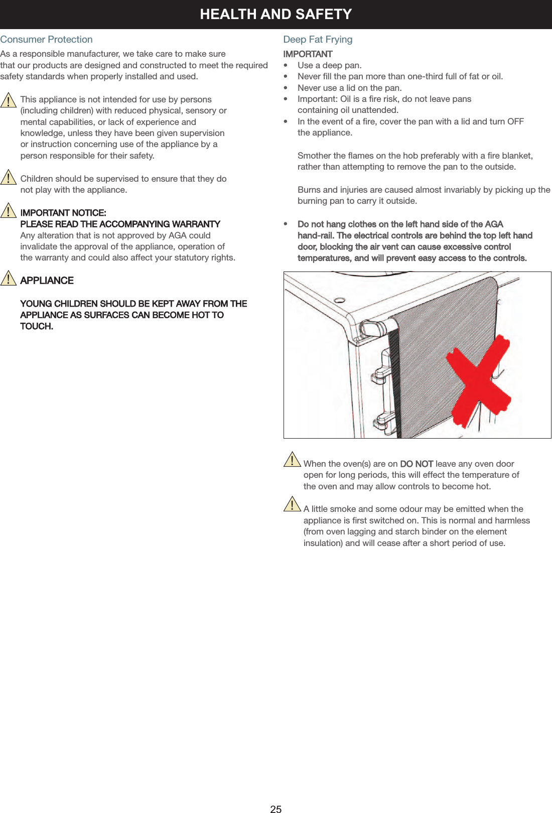 Consumer ProtectionAs a responsible manufacturer, we take care to make sure that our products are designed and constructed to meet the requiredsafety standards when properly installed and used.     This appliance is not intended for use by persons      (including children) with reduced physical, sensory or      mental capabilities, or lack of experience and      knowledge, unless they have been given supervision     or instruction concerning use of the appliance by a      person responsible for their safety.     Children should be supervised to ensure that they do      not play with the appliance.     IMPORTANT NOTICE: PLEASE READ THE ACCOMPANYING WARRANTYAny alteration that is not approved by AGA could invalidate the approval of the appliance, operation of the warranty and could also affect your statutory rights.     APPLIANCE     YOUNG CHILDREN SHOULD BE KEPT AWAY FROM THEAPPLIANCE AS SURFACES CAN BECOME HOT TO  TOUCH.Deep Fat FryingIMPORTANT•    Use a deep pan.•    Never fill the pan more than one-third full of fat or oil.•    Never use a lid on the pan.•    Important: Oil is a fire risk, do not leave pans     containing oil unattended.•    In the event of a fire, cover the pan with a lid and turn OFF    the appliance.    Smother the flames on the hob preferably with a fire blanket,     rather than attempting to remove the pan to the outside.    Burns and injuries are caused almost invariably by picking up the    burning pan to carry it outside.•    Do not hang clothes on the left hand side of the AGA     hand-rail. The electrical controls are behind the top left hand     door, blocking the air vent can cause excessive control    temperatures, and will prevent easy access to the controls.            When the oven(s) are on DO NOT leave any oven door         open for long periods, this will effect the temperature of         the oven and may allow controls to become hot.        A little smoke and some odour may be emitted when the         appliance is first switched on. This is normal and harmless         (from oven lagging and starch binder on the element         insulation) and will cease after a short period of use.HEALTH AND SAFETY25