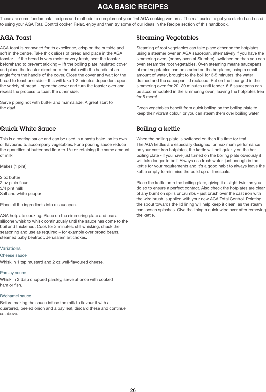 AGA BASIC RECIPESThese are some fundamental recipes and methods to complement your first AGA cooking ventures. The real basics to get you started and usedto using your AGA Total Control cooker. Relax, enjoy and then try some of our ideas in the Recipe section of this handbook.AGA ToastAGA toast is renowned for its excellence, crisp on the outside andsoft in the centre. Take thick slices of bread and place in the AGAtoaster – if the bread is very moist or very fresh, heat the toaster beforehand to prevent sticking – lift the boiling plate insulated coverand place the toaster direct onto the plate with the handle at anangle from the handle of the cover. Close the cover and wait for thebread to toast one side – this will take 1-2 minutes dependent uponthe variety of bread – open the cover and turn the toaster over andrepeat the process to toast the other side.Serve piping hot with butter and marmalade. A great start to the day!Steaming VegetablesSteaming of root vegetables can take place either on the hotplatesusing a steamer over an AGA saucepan, alternatively if you have thesimmering oven, (or any oven at Slumber), switched on then you canoven steam the root vegetables. Oven steaming means saucepansof root vegetables can be started on the hotplates, using a smallamount of water, brought to the boil for 3-5 minutes, the waterdrained and the saucepan lid replaced. Put on the floor grid in thesimmering oven for 20 -30 minutes until tender. 6-8 saucepans canbe accommodated in the simmering oven, leaving the hotplates freefor 6 more!Green vegetables benefit from quick boiling on the boiling plate tokeep their vibrant colour, or you can steam them over boiling water.Quick White SauceThis is a coating sauce and can be used in a pasta bake, on its ownor flavoured to accompany vegetables. For a pouring sauce reducethe quantities of butter and flour to 11/2oz retaining the same amountof milk.Makes (1 pint)2 oz butter2 oz plain flour3/4 pint milkSalt and white pepperPlace all the ingredients into a saucepan.AGA hotplate cooking: Place on the simmering plate and use asilicone whisk to whisk continuously until the sauce has come to theboil and thickened. Cook for 2 minutes, still whisking, check theseasoning and use as required – for example over broad beans,steamed baby beetroot, Jerusalem artichokes.VariationsCheese sauceWhisk in 1 tsp mustard and 2 oz well-flavoured cheese.Parsley sauceWhisk in 3 tbsp chopped parsley, serve at once with cookedham or fish.Béchamel sauceBefore making the sauce infuse the milk to flavour it with aquartered, peeled onion and a bay leaf, discard these and continueas above.Boiling a kettleWhen the boiling plate is switched on then it’s time for tea! The AGA kettles are especially designed for maximum performanceon your cast iron hotplates, the kettle will boil quickly on the hotboiling plate - if you have just turned on the boiling plate obviously itwill take longer to boil! Always use fresh water, just enough in thekettle for your requirements and it’s a good habit to always leave thekettle empty to minimise the build up of limescale.Place the kettle onto the boiling plate, giving it a slight twist as youdo so to ensure a perfect contact. Also check the hotplates are clearof any burnt on spills or crumbs - just brush over the cast iron withthe wire brush, supplied with your new AGA Total Control. Pointingthe spout towards the lid lining will help keep it clean, as the steamcan loosen splashes. Give the lining a quick wipe over after removingthe kettle.26