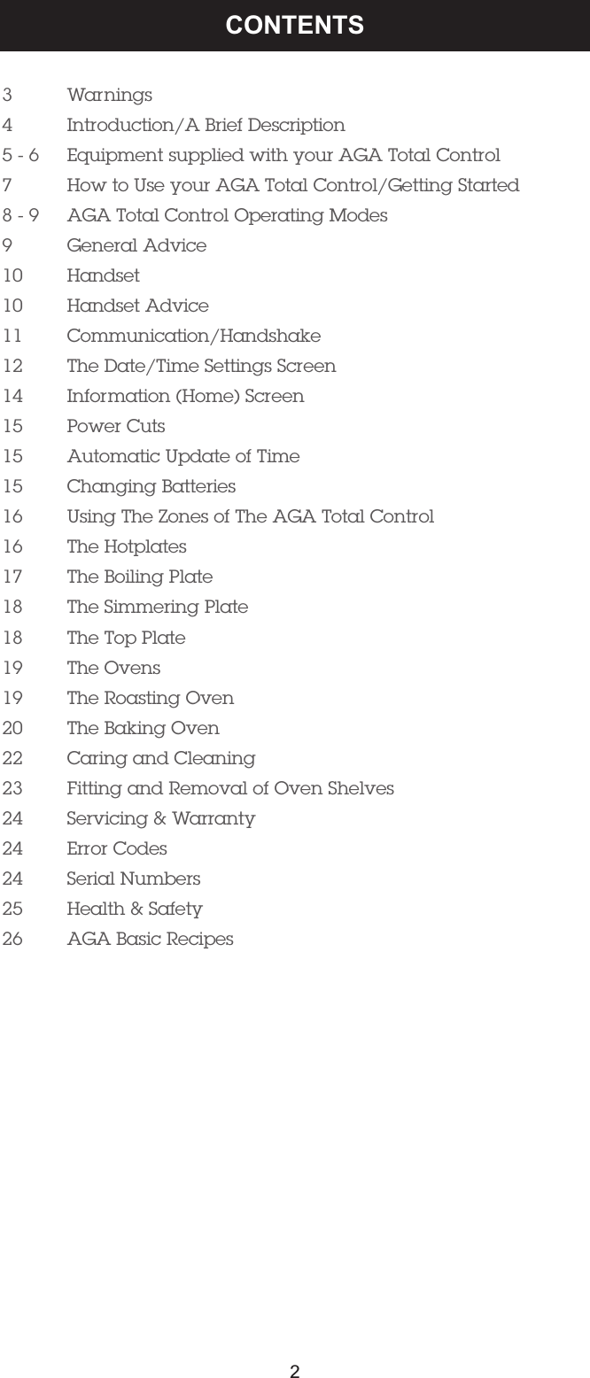 3 Warnings4 Introduction/A Brief Description 5 - 6 Equipment supplied with your AGA Total Control7 How to Use your AGA Total Control/Getting Started8 - 9 AGA Total Control Operating Modes9 General Advice10 Handset10 Handset Advice11 Communication/Handshake12 The Date/Time Settings Screen14 Information (Home) Screen15 Power Cuts15 Automatic Update of Time15 Changing Batteries16 Using The Zones of The AGA Total Control16 The Hotplates17 The Boiling Plate18 The Simmering Plate18 The Top Plate19 The Ovens19 The Roasting Oven20 The Baking Oven22 Caring and Cleaning23 Fitting and Removal of Oven Shelves24 Servicing &amp; Warranty24 Error Codes24 Serial Numbers25 Health &amp; Safety26 AGA Basic Recipes CONTENTS2