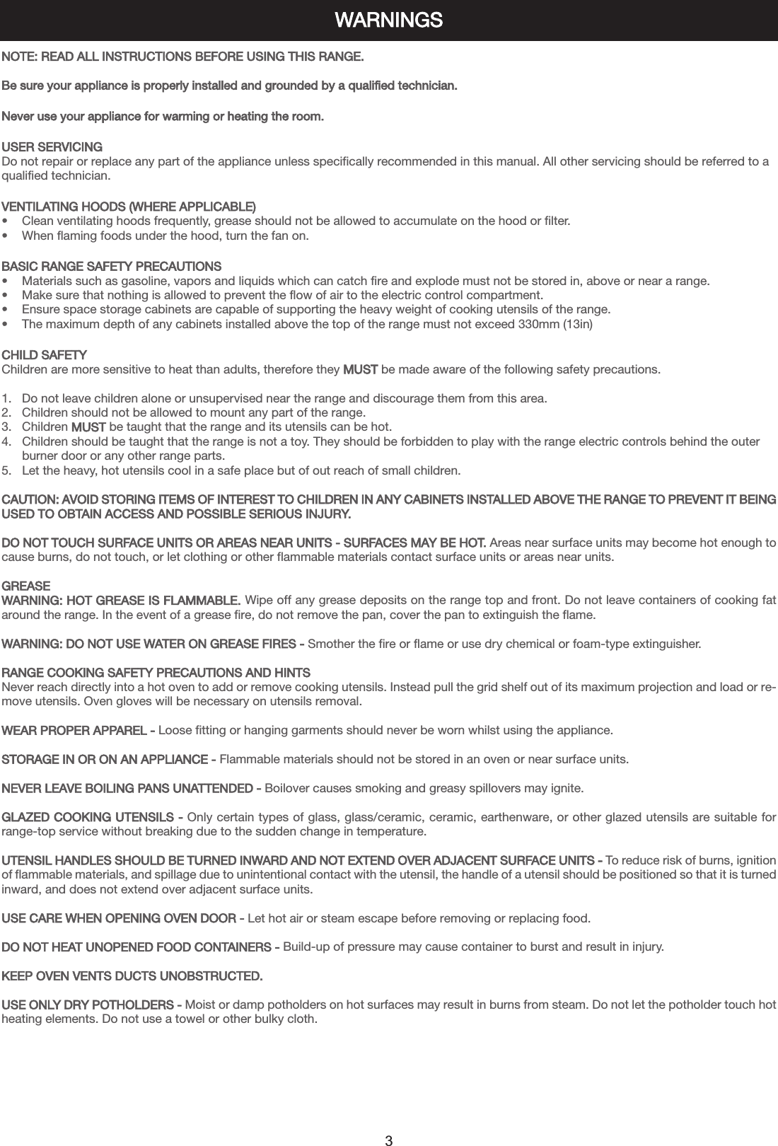 WARNINGS3NOTE: READ ALL INSTRUCTIONS BEFORE USING THIS RANGE.Be sure your appliance is properly installed and grounded by a qualified technician.Never use your appliance for warming or heating the room.USER SERVICINGDo not repair or replace any part of the appliance unless specifically recommended in this manual. All other servicing should be referred to aqualified technician.VENTILATING HOODS (WHERE APPLICABLE)•    Clean ventilating hoods frequently, grease should not be allowed to accumulate on the hood or filter.•    When flaming foods under the hood, turn the fan on.BASIC RANGE SAFETY PRECAUTIONS•    Materials such as gasoline, vapors and liquids which can catch fire and explode must not be stored in, above or near a range.•    Make sure that nothing is allowed to prevent the flow of air to the electric control compartment.•    Ensure space storage cabinets are capable of supporting the heavy weight of cooking utensils of the range.•    The maximum depth of any cabinets installed above the top of the range must not exceed 330mm (13in)CHILD SAFETYChildren are more sensitive to heat than adults, therefore they MUST be made aware of the following safety precautions.1.   Do not leave children alone or unsupervised near the range and discourage them from this area.2.   Children should not be allowed to mount any part of the range.3.   Children MUST be taught that the range and its utensils can be hot.4.   Children should be taught that the range is not a toy. They should be forbidden to play with the range electric controls behind the outer      burner door or any other range parts.5.   Let the heavy, hot utensils cool in a safe place but of out reach of small children.CAUTION: AVOID STORING ITEMS OF INTEREST TO CHILDREN IN ANY CABINETS INSTALLED ABOVE THE RANGE TO PREVENT IT BEINGUSED TO OBTAIN ACCESS AND POSSIBLE SERIOUS INJURY.DO NOT TOUCH SURFACE UNITS OR AREAS NEAR UNITS - SURFACES MAY BE HOT. Areas near surface units may become hot enough tocause burns, do not touch, or let clothing or other flammable materials contact surface units or areas near units.GREASEWARNING: HOT GREASE IS FLAMMABLE. Wipe off any grease deposits on the range top and front. Do not leave containers of cooking fataround the range. In the event of a grease fire, do not remove the pan, cover the pan to extinguish the flame.WARNING: DO NOT USE WATER ON GREASE FIRES - Smother the fire or flame or use dry chemical or foam-type extinguisher.RANGE COOKING SAFETY PRECAUTIONS AND HINTSNever reach directly into a hot oven to add or remove cooking utensils. Instead pull the grid shelf out of its maximum projection and load or re-move utensils. Oven gloves will be necessary on utensils removal.WEAR PROPER APPAREL - Loose fitting or hanging garments should never be worn whilst using the appliance.STORAGE IN OR ON AN APPLIANCE - Flammable materials should not be stored in an oven or near surface units.NEVER LEAVE BOILING PANS UNATTENDED - Boilover causes smoking and greasy spillovers may ignite.GLAZED COOKING UTENSILS - Only certain types of glass, glass/ceramic, ceramic, earthenware, or other glazed utensils are suitable forrange-top service without breaking due to the sudden change in temperature.UTENSIL HANDLES SHOULD BE TURNED INWARD AND NOT EXTEND OVER ADJACENT SURFACE UNITS - To reduce risk of burns, ignitionof flammable materials, and spillage due to unintentional contact with the utensil, the handle of a utensil should be positioned so that it is turnedinward, and does not extend over adjacent surface units.USE CARE WHEN OPENING OVEN DOOR - Let hot air or steam escape before removing or replacing food.DO NOT HEAT UNOPENED FOOD CONTAINERS - Build-up of pressure may cause container to burst and result in injury.KEEP OVEN VENTS DUCTS UNOBSTRUCTED.USE ONLY DRY POTHOLDERS - Moist or damp potholders on hot surfaces may result in burns from steam. Do not let the potholder touch hotheating elements. Do not use a towel or other bulky cloth.