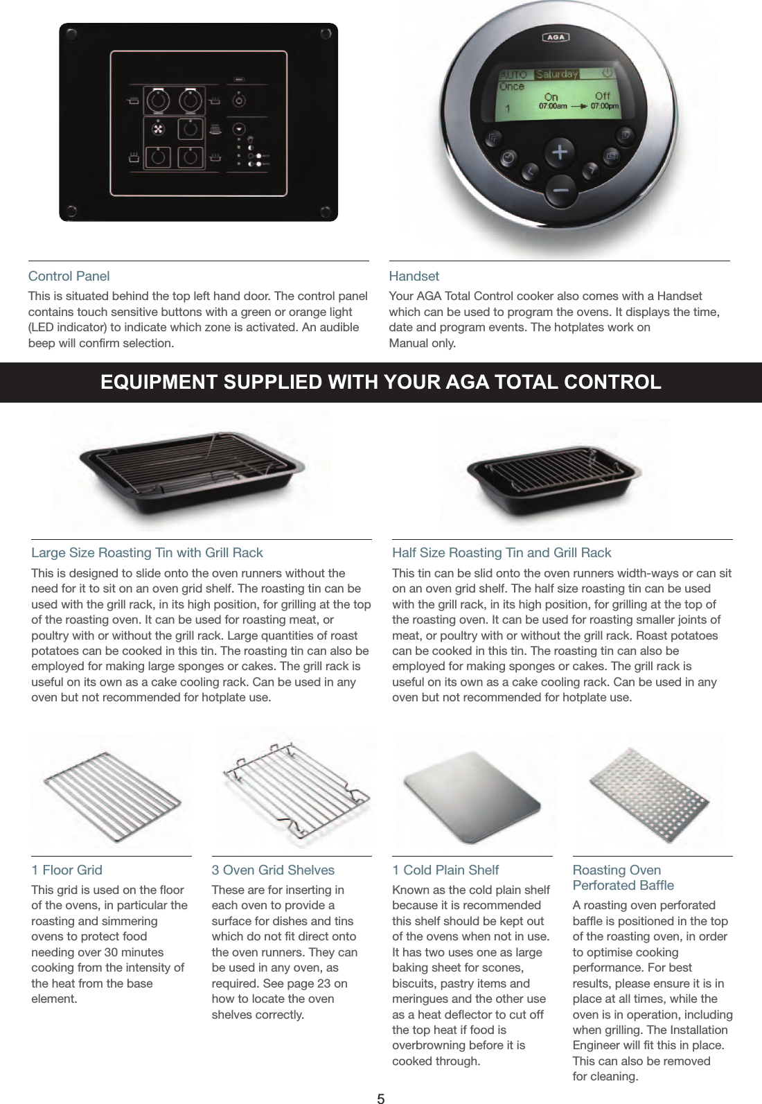 Control PanelThis is situated behind the top left hand door. The control panelcontains touch sensitive buttons with a green or orange light (LED indicator) to indicate which zone is activated. An audiblebeep will confirm selection.HandsetYour AGA Total Control cooker also comes with a Handsetwhich can be used to program the ovens. It displays the time,date and program events. The hotplates work onManual only.EQUIPMENT SUPPLIED WITH YOUR AGA TOTAL CONTROLLarge Size Roasting Tin with Grill RackThis is designed to slide onto the oven runners without theneed for it to sit on an oven grid shelf. The roasting tin can beused with the grill rack, in its high position, for grilling at the topof the roasting oven. It can be used for roasting meat, orpoultry with or without the grill rack. Large quantities of roastpotatoes can be cooked in this tin. The roasting tin can also beemployed for making large sponges or cakes. The grill rack isuseful on its own as a cake cooling rack. Can be used in anyoven but not recommended for hotplate use.Half Size Roasting Tin and Grill RackThis tin can be slid onto the oven runners width-ways or can siton an oven grid shelf. The half size roasting tin can be usedwith the grill rack, in its high position, for grilling at the top ofthe roasting oven. It can be used for roasting smaller joints ofmeat, or poultry with or without the grill rack. Roast potatoescan be cooked in this tin. The roasting tin can also beemployed for making sponges or cakes. The grill rack isuseful on its own as a cake cooling rack. Can be used in anyoven but not recommended for hotplate use.1 Floor Grid This grid is used on the floorof the ovens, in particular theroasting and simmeringovens to protect foodneeding over 30 minutescooking from the intensity ofthe heat from the baseelement.3 Oven Grid ShelvesThese are for inserting ineach oven to provide asurface for dishes and tinswhich do not fit direct ontothe oven runners. They canbe used in any oven, asrequired. See page 23 onhow to locate the ovenshelves correctly.1 Cold Plain ShelfKnown as the cold plain shelfbecause it is recommendedthis shelf should be kept outof the ovens when not in use.It has two uses one as largebaking sheet for scones,biscuits, pastry items andmeringues and the other useas a heat deflector to cut offthe top heat if food isoverbrowning before it iscooked through.Roasting OvenPerforated BaffleA roasting oven perforatedbaffle is positioned in the topof the roasting oven, in orderto optimise cookingperformance. For bestresults, please ensure it is inplace at all times, while theoven is in operation, includingwhen grilling. The InstallationEngineer will fit this in place.This can also be removed for cleaning.5