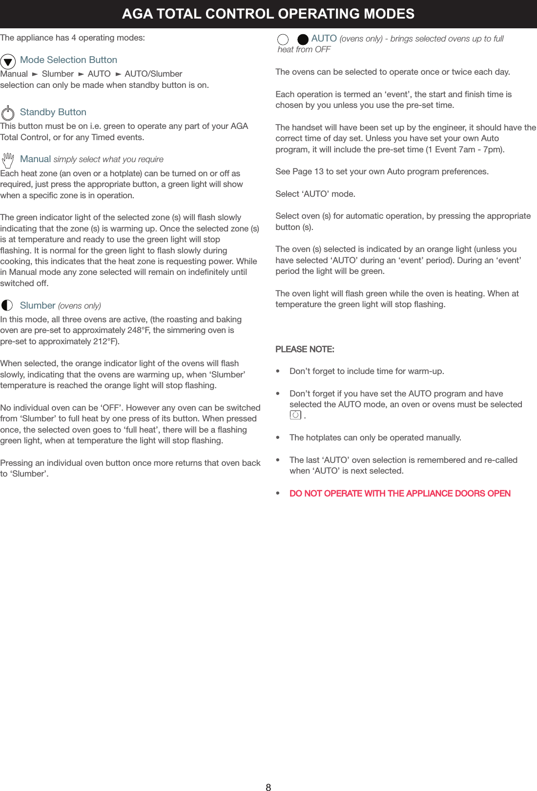 AGA TOTAL CONTROL OPERATING MODESThe appliance has 4 operating modes:      Mode Selection ButtonManual      Slumber      AUTO      AUTO/Slumber selection can only be made when standby button is on.      Standby ButtonThis button must be on i.e. green to operate any part of your AGATotal Control, or for any Timed events.      Manual simply select what you requireEach heat zone (an oven or a hotplate) can be turned on or off asrequired, just press the appropriate button, a green light will showwhen a specific zone is in operation.The green indicator light of the selected zone (s) will flash slowlyindicating that the zone (s) is warming up. Once the selected zone (s)is at temperature and ready to use the green light will stopflashing. It is normal for the green light to flash slowly duringcooking, this indicates that the heat zone is requesting power. Whilein Manual mode any zone selected will remain on indefinitely untilswitched off.      Slumber (ovens only)In this mode, all three ovens are active, (the roasting and bakingoven are pre-set to approximately 248°F, the simmering oven ispre-set to approximately 212°F).When selected, the orange indicator light of the ovens will flashslowly, indicating that the ovens are warming up, when ‘Slumber’temperature is reached the orange light will stop flashing.No individual oven can be ‘OFF’. However any oven can be switchedfrom ‘Slumber’ to full heat by one press of its button. When pressedonce, the selected oven goes to ‘full heat’, there will be a flashinggreen light, when at temperature the light will stop flashing.Pressing an individual oven button once more returns that oven backto ‘Slumber’.AUTO (ovens only) - brings selected ovens up to fullheat from OFFThe ovens can be selected to operate once or twice each day.Each operation is termed an ‘event’, the start and finish time ischosen by you unless you use the pre-set time.The handset will have been set up by the engineer, it should have thecorrect time of day set. Unless you have set your own Autoprogram, it will include the pre-set time (1 Event 7am - 7pm).See Page 13 to set your own Auto program preferences.Select ‘AUTO’ mode.Select oven (s) for automatic operation, by pressing the appropriatebutton (s).The oven (s) selected is indicated by an orange light (unless youhave selected ‘AUTO’ during an ‘event’ period). During an ‘event’period the light will be green.The oven light will flash green while the oven is heating. When attemperature the green light will stop flashing.PLEASE NOTE:•    Don’t forget to include time for warm-up.•    Don’t forget if you have set the AUTO program and have    selected the AUTO mode, an oven or ovens must be selected         .•    The hotplates can only be operated manually.•    The last ‘AUTO’ oven selection is remembered and re-calledwhen ‘AUTO’ is next selected.•    DO NOT OPERATE WITH THE APPLIANCE DOORS OPEN8