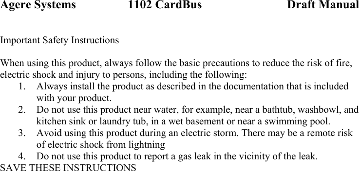 Agere Systems                 1102 CardBus                            Draft Manual Important Safety Instructions  When using this product, always follow the basic precautions to reduce the risk of fire, electric shock and injury to persons, including the following: 1. Always install the product as described in the documentation that is included with your product. 2. Do not use this product near water, for example, near a bathtub, washbowl, and kitchen sink or laundry tub, in a wet basement or near a swimming pool. 3. Avoid using this product during an electric storm. There may be a remote risk of electric shock from lightning 4. Do not use this product to report a gas leak in the vicinity of the leak. SAVE THESE INSTRUCTIONS  