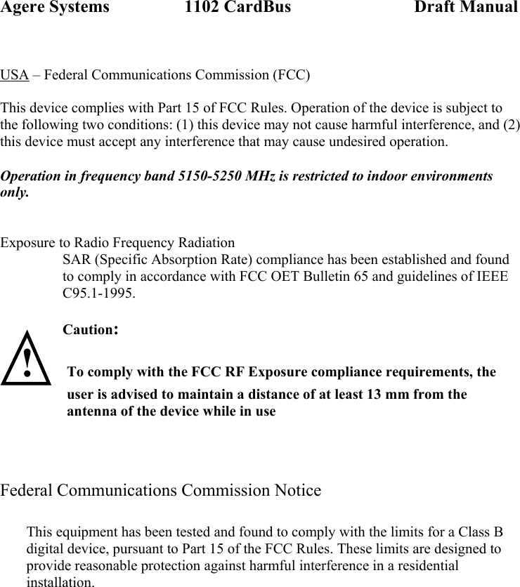 Agere Systems                 1102 CardBus                            Draft Manual  USA – Federal Communications Commission (FCC)  This device complies with Part 15 of FCC Rules. Operation of the device is subject to the following two conditions: (1) this device may not cause harmful interference, and (2) this device must accept any interference that may cause undesired operation.  Operation in frequency band 5150-5250 MHz is restricted to indoor environments only.   Exposure to Radio Frequency Radiation SAR (Specific Absorption Rate) compliance has been established and found to comply in accordance with FCC OET Bulletin 65 and guidelines of IEEE C95.1-1995.  Caution:   ! To comply with the FCC RF Exposure compliance requirements, the user is advised to maintain a distance of at least 13 mm from the antenna of the device while in use     Federal Communications Commission Notice               This equipment has been tested and found to comply with the limits for a Class B digital device, pursuant to Part 15 of the FCC Rules. These limits are designed to provide reasonable protection against harmful interference in a residential installation. 