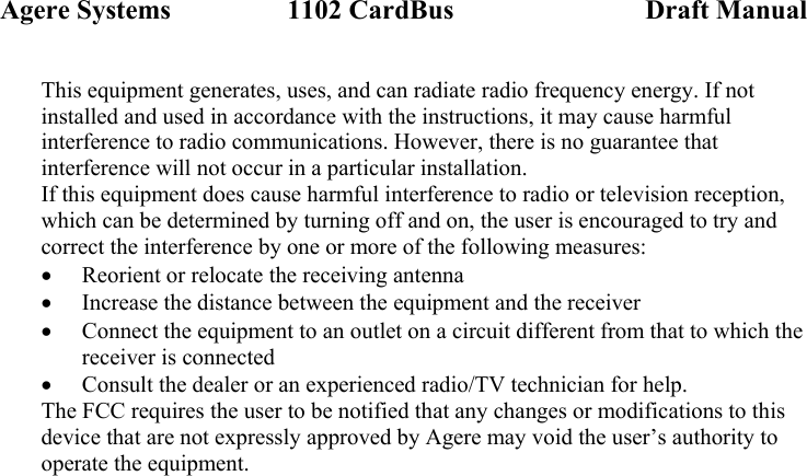Agere Systems                 1102 CardBus                            Draft Manual This equipment generates, uses, and can radiate radio frequency energy. If not installed and used in accordance with the instructions, it may cause harmful interference to radio communications. However, there is no guarantee that interference will not occur in a particular installation. If this equipment does cause harmful interference to radio or television reception, which can be determined by turning off and on, the user is encouraged to try and correct the interference by one or more of the following measures: • Reorient or relocate the receiving antenna • Increase the distance between the equipment and the receiver • Connect the equipment to an outlet on a circuit different from that to which the receiver is connected • Consult the dealer or an experienced radio/TV technician for help. The FCC requires the user to be notified that any changes or modifications to this device that are not expressly approved by Agere may void the user’s authority to operate the equipment.  