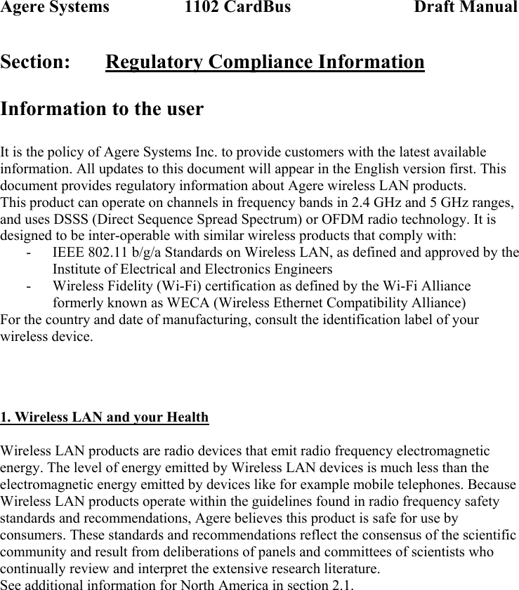 Agere Systems                 1102 CardBus                            Draft Manual Section:   Regulatory Compliance Information  Information to the user  It is the policy of Agere Systems Inc. to provide customers with the latest available information. All updates to this document will appear in the English version first. This document provides regulatory information about Agere wireless LAN products. This product can operate on channels in frequency bands in 2.4 GHz and 5 GHz ranges, and uses DSSS (Direct Sequence Spread Spectrum) or OFDM radio technology. It is designed to be inter-operable with similar wireless products that comply with: - IEEE 802.11 b/g/a Standards on Wireless LAN, as defined and approved by the Institute of Electrical and Electronics Engineers - Wireless Fidelity (Wi-Fi) certification as defined by the Wi-Fi Alliance formerly known as WECA (Wireless Ethernet Compatibility Alliance) For the country and date of manufacturing, consult the identification label of your wireless device.    1. Wireless LAN and your Health  Wireless LAN products are radio devices that emit radio frequency electromagnetic energy. The level of energy emitted by Wireless LAN devices is much less than the electromagnetic energy emitted by devices like for example mobile telephones. Because Wireless LAN products operate within the guidelines found in radio frequency safety standards and recommendations, Agere believes this product is safe for use by consumers. These standards and recommendations reflect the consensus of the scientific community and result from deliberations of panels and committees of scientists who continually review and interpret the extensive research literature. See additional information for North America in section 2.1.  