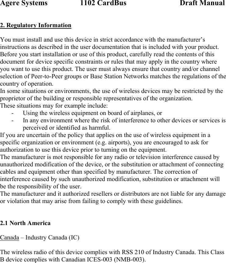 Agere Systems                 1102 CardBus                            Draft Manual 2. Regulatory Information  You must install and use this device in strict accordance with the manufacturer’s instructions as described in the user documentation that is included with your product. Before you start installation or use of this product, carefully read the contents of this document for device specific constraints or rules that may apply in the country where you want to use this product. The user must always ensure that country and/or channel selection of Peer-to-Peer groups or Base Station Networks matches the regulations of the country of operation. In some situations or environments, the use of wireless devices may be restricted by the proprietor of the building or responsible representatives of the organization.  These situations may for example include: - Using the wireless equipment on board of airplanes, or - In any environment where the risk of interference to other devices or services is perceived or identified as harmful. If you are uncertain of the policy that applies on the use of wireless equipment in a specific organization or environment (e.g. airports), you are encouraged to ask for authorization to use this device prior to turning on the equipment. The manufacturer is mot responsible for any radio or television interference caused by unauthorized modification of the device, or the substitution or attachment of connecting cables and equipment other than specified by manufacturer. The correction of interference caused by such unauthorized modification, substitution or attachment will be the responsibility of the user. The manufacturer and it authorized resellers or distributors are not liable for any damage or violation that may arise from failing to comply with these guidelines.   2.1 North America  Canada – Industry Canada (IC)  The wireless radio of this device complies with RSS 210 of Industry Canada. This Class B device complies with Canadian ICES-003 (NMB-003).  