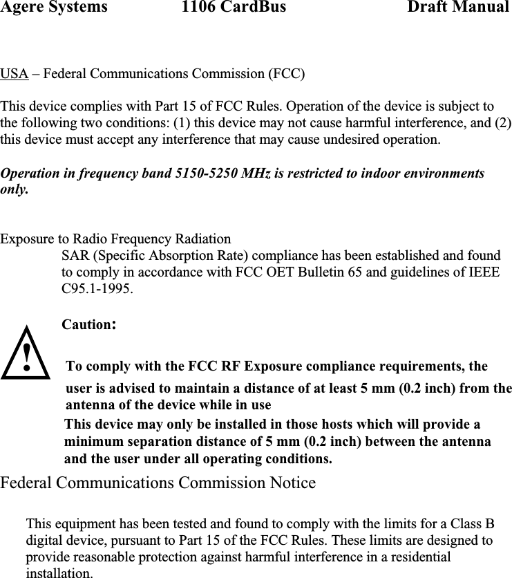 Agere Systems                 1106 CardBus                            Draft Manual  USA – Federal Communications Commission (FCC)  This device complies with Part 15 of FCC Rules. Operation of the device is subject to the following two conditions: (1) this device may not cause harmful interference, and (2) this device must accept any interference that may cause undesired operation.  Operation in frequency band 5150-5250 MHz is restricted to indoor environments only.   Exposure to Radio Frequency Radiation SAR (Specific Absorption Rate) compliance has been established and found to comply in accordance with FCC OET Bulletin 65 and guidelines of IEEE C95.1-1995.  Caution:   ! To comply with the FCC RF Exposure compliance requirements, the user is advised to maintain a distance of at least 5 mm (0.2 inch) from the antenna of the device while in use                  This device may only be installed in those hosts which will provide a                 minimum separation distance of 5 mm (0.2 inch) between the antenna                 and the user under all operating conditions.   Federal Communications Commission Notice               This equipment has been tested and found to comply with the limits for a Class B digital device, pursuant to Part 15 of the FCC Rules. These limits are designed to provide reasonable protection against harmful interference in a residential installation. 