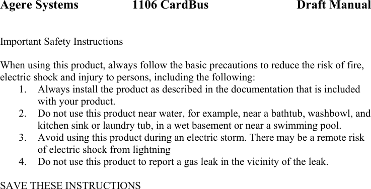 Agere Systems                 1106 CardBus                            Draft Manual Important Safety Instructions  When using this product, always follow the basic precautions to reduce the risk of fire, electric shock and injury to persons, including the following: 1.  Always install the product as described in the documentation that is included with your product. 2.  Do not use this product near water, for example, near a bathtub, washbowl, and kitchen sink or laundry tub, in a wet basement or near a swimming pool. 3.  Avoid using this product during an electric storm. There may be a remote risk of electric shock from lightning 4.  Do not use this product to report a gas leak in the vicinity of the leak.  SAVE THESE INSTRUCTIONS  