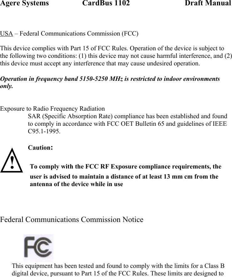 Agere Systems                 CardBus 1102                            Draft Manual  USA – Federal Communications Commission (FCC)  This device complies with Part 15 of FCC Rules. Operation of the device is subject to the following two conditions: (1) this device may not cause harmful interference, and (2) this device must accept any interference that may cause undesired operation.  Operation in frequency band 5150-5250 MHz is restricted to indoor environments only.   Exposure to Radio Frequency Radiation SAR (Specific Absorption Rate) compliance has been established and found to comply in accordance with FCC OET Bulletin 65 and guidelines of IEEE C95.1-1995.  Caution:   ! To comply with the FCC RF Exposure compliance requirements, the user is advised to maintain a distance of at least 13 mm cm from the antenna of the device while in use     Federal Communications Commission Notice               This equipment has been tested and found to comply with the limits for a Class B digital device, pursuant to Part 15 of the FCC Rules. These limits are designed to 