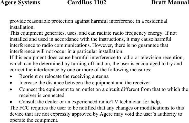 Agere Systems                 CardBus 1102                            Draft Manual provide reasonable protection against harmful interference in a residential installation. This equipment generates, uses, and can radiate radio frequency energy. If not installed and used in accordance with the instructions, it may cause harmful interference to radio communications. However, there is no guarantee that interference will not occur in a particular installation. If this equipment does cause harmful interference to radio or television reception, which can be determined by turning off and on, the user is encouraged to try and correct the interference by one or more of the following measures: • Reorient or relocate the receiving antenna • Increase the distance between the equipment and the receiver • Connect the equipment to an outlet on a circuit different from that to which the receiver is connected • Consult the dealer or an experienced radio/TV technician for help. The FCC requires the user to be notified that any changes or modifications to this device that are not expressly approved by Agere may void the user’s authority to operate the equipment.  