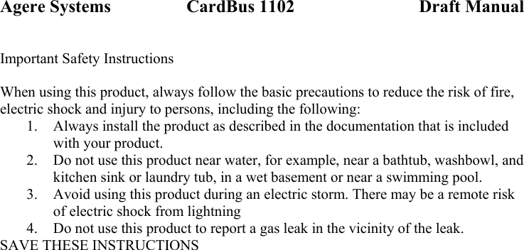 Agere Systems                 CardBus 1102                            Draft Manual Important Safety Instructions  When using this product, always follow the basic precautions to reduce the risk of fire, electric shock and injury to persons, including the following: 1. Always install the product as described in the documentation that is included with your product. 2. Do not use this product near water, for example, near a bathtub, washbowl, and kitchen sink or laundry tub, in a wet basement or near a swimming pool. 3. Avoid using this product during an electric storm. There may be a remote risk of electric shock from lightning 4. Do not use this product to report a gas leak in the vicinity of the leak. SAVE THESE INSTRUCTIONS  