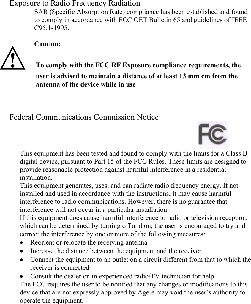 Exposure to Radio Frequency Radiation SAR (Specific Absorption Rate) compliance has been established and found to comply in accordance with FCC OET Bulletin 65 and guidelines of IEEE C95.1-1995.  Caution: !  To comply with the FCC RF Exposure compliance requirements, the user is advised to maintain a distance of at least 13 mm cm from the antenna of the device while in use     Federal Communications Commission Notice                This equipment has been tested and found to comply with the limits for a Class B digital device, pursuant to Part 15 of the FCC Rules. These limits are designed to provide reasonable protection against harmful interference in a residential installation. This equipment generates, uses, and can radiate radio frequency energy. If not installed and used in accordance with the instructions, it may cause harmful interference to radio communications. However, there is no guarantee that interference will not occur in a particular installation. If this equipment does cause harmful interference to radio or television reception, which can be determined by turning off and on, the user is encouraged to try and correct the interference by one or more of the following measures: • Reorient or relocate the receiving antenna • Increase the distance between the equipment and the receiver • Connect the equipment to an outlet on a circuit different from that to which the receiver is connected • Consult the dealer or an experienced radio/TV technician for help. The FCC requires the user to be notified that any changes or modifications to this device that are not expressly approved by Agere may void the user’s authority to operate the equipment.  