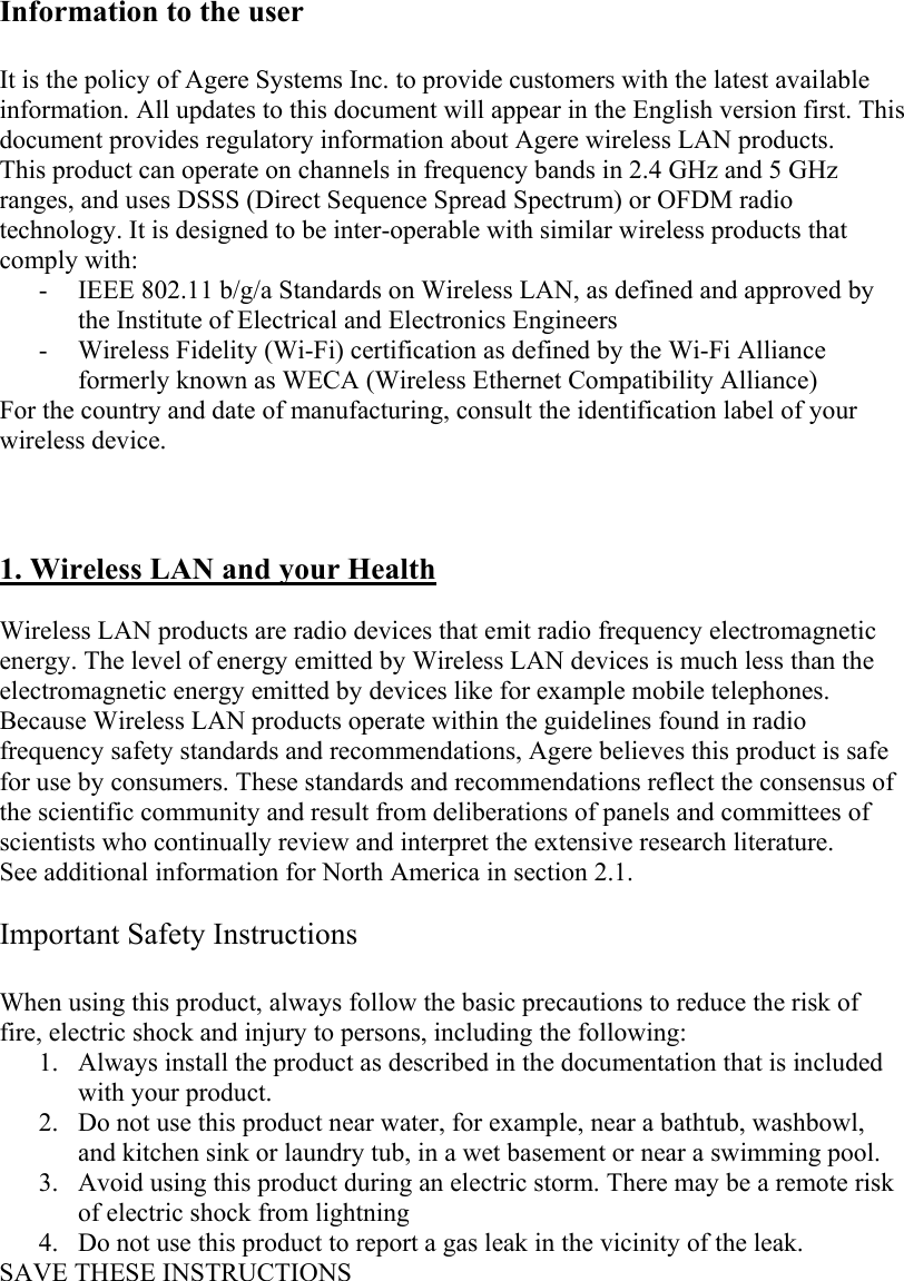 Information to the user  It is the policy of Agere Systems Inc. to provide customers with the latest available information. All updates to this document will appear in the English version first. This document provides regulatory information about Agere wireless LAN products. This product can operate on channels in frequency bands in 2.4 GHz and 5 GHz ranges, and uses DSSS (Direct Sequence Spread Spectrum) or OFDM radio technology. It is designed to be inter-operable with similar wireless products that comply with: - IEEE 802.11 b/g/a Standards on Wireless LAN, as defined and approved by the Institute of Electrical and Electronics Engineers - Wireless Fidelity (Wi-Fi) certification as defined by the Wi-Fi Alliance formerly known as WECA (Wireless Ethernet Compatibility Alliance) For the country and date of manufacturing, consult the identification label of your wireless device.    1. Wireless LAN and your Health  Wireless LAN products are radio devices that emit radio frequency electromagnetic energy. The level of energy emitted by Wireless LAN devices is much less than the electromagnetic energy emitted by devices like for example mobile telephones. Because Wireless LAN products operate within the guidelines found in radio frequency safety standards and recommendations, Agere believes this product is safe for use by consumers. These standards and recommendations reflect the consensus of the scientific community and result from deliberations of panels and committees of scientists who continually review and interpret the extensive research literature. See additional information for North America in section 2.1.  Important Safety Instructions  When using this product, always follow the basic precautions to reduce the risk of fire, electric shock and injury to persons, including the following: 1. Always install the product as described in the documentation that is included with your product. 2. Do not use this product near water, for example, near a bathtub, washbowl, and kitchen sink or laundry tub, in a wet basement or near a swimming pool. 3. Avoid using this product during an electric storm. There may be a remote risk of electric shock from lightning 4. Do not use this product to report a gas leak in the vicinity of the leak. SAVE THESE INSTRUCTIONS  