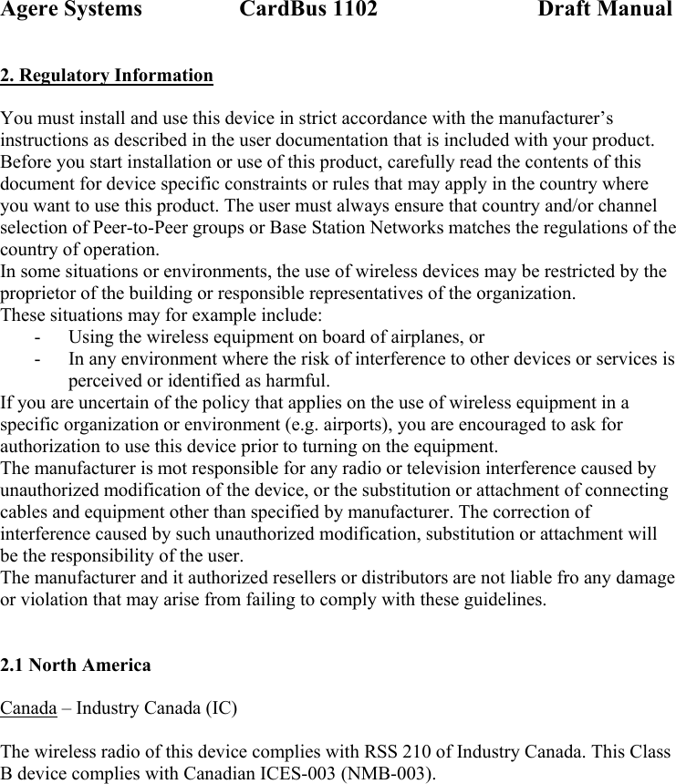 Agere Systems                 CardBus 1102                            Draft Manual 2. Regulatory Information  You must install and use this device in strict accordance with the manufacturer’s instructions as described in the user documentation that is included with your product. Before you start installation or use of this product, carefully read the contents of this document for device specific constraints or rules that may apply in the country where you want to use this product. The user must always ensure that country and/or channel selection of Peer-to-Peer groups or Base Station Networks matches the regulations of the country of operation. In some situations or environments, the use of wireless devices may be restricted by the proprietor of the building or responsible representatives of the organization.  These situations may for example include: - Using the wireless equipment on board of airplanes, or - In any environment where the risk of interference to other devices or services is perceived or identified as harmful. If you are uncertain of the policy that applies on the use of wireless equipment in a specific organization or environment (e.g. airports), you are encouraged to ask for authorization to use this device prior to turning on the equipment. The manufacturer is mot responsible for any radio or television interference caused by unauthorized modification of the device, or the substitution or attachment of connecting cables and equipment other than specified by manufacturer. The correction of interference caused by such unauthorized modification, substitution or attachment will be the responsibility of the user. The manufacturer and it authorized resellers or distributors are not liable fro any damage or violation that may arise from failing to comply with these guidelines.   2.1 North America  Canada – Industry Canada (IC)  The wireless radio of this device complies with RSS 210 of Industry Canada. This Class B device complies with Canadian ICES-003 (NMB-003).  
