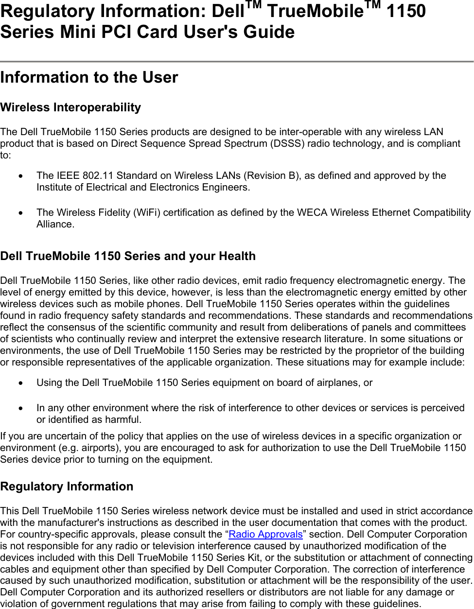 Regulatory Information: DellTM TrueMobileTM 1150 Series Mini PCI Card User&apos;s Guide   Information to the User  Wireless Interoperability  The Dell TrueMobile 1150 Series products are designed to be inter-operable with any wireless LAN product that is based on Direct Sequence Spread Spectrum (DSSS) radio technology, and is compliant to:  •  The IEEE 802.11 Standard on Wireless LANs (Revision B), as defined and approved by the Institute of Electrical and Electronics Engineers.  •  The Wireless Fidelity (WiFi) certification as defined by the WECA Wireless Ethernet Compatibility Alliance.   Dell TrueMobile 1150 Series and your Health  Dell TrueMobile 1150 Series, like other radio devices, emit radio frequency electromagnetic energy. The level of energy emitted by this device, however, is less than the electromagnetic energy emitted by other wireless devices such as mobile phones. Dell TrueMobile 1150 Series operates within the guidelines found in radio frequency safety standards and recommendations. These standards and recommendations reflect the consensus of the scientific community and result from deliberations of panels and committees of scientists who continually review and interpret the extensive research literature. In some situations or environments, the use of Dell TrueMobile 1150 Series may be restricted by the proprietor of the building or responsible representatives of the applicable organization. These situations may for example include:  •  Using the Dell TrueMobile 1150 Series equipment on board of airplanes, or  •  In any other environment where the risk of interference to other devices or services is perceived or identified as harmful. If you are uncertain of the policy that applies on the use of wireless devices in a specific organization or environment (e.g. airports), you are encouraged to ask for authorization to use the Dell TrueMobile 1150 Series device prior to turning on the equipment.  Regulatory Information  This Dell TrueMobile 1150 Series wireless network device must be installed and used in strict accordance with the manufacturer&apos;s instructions as described in the user documentation that comes with the product. For country-specific approvals, please consult the “Radio Approvals” section. Dell Computer Corporation is not responsible for any radio or television interference caused by unauthorized modification of the devices included with this Dell TrueMobile 1150 Series Kit, or the substitution or attachment of connecting cables and equipment other than specified by Dell Computer Corporation. The correction of interference caused by such unauthorized modification, substitution or attachment will be the responsibility of the user. Dell Computer Corporation and its authorized resellers or distributors are not liable for any damage or violation of government regulations that may arise from failing to comply with these guidelines. 