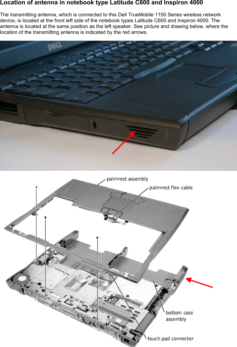 Location of antenna in notebook type Latitude C600 and Inspiron 4000  The transmitting antenna, which is connected to this Dell TrueMobile 1150 Series wireless network device, is located at the front left side of the notebook types Latitude C600 and Inspiron 4000. The antenna is located at the same position as the left speaker. See picture and drawing below, where the location of the transmitting antenna is indicated by the red arrows.       