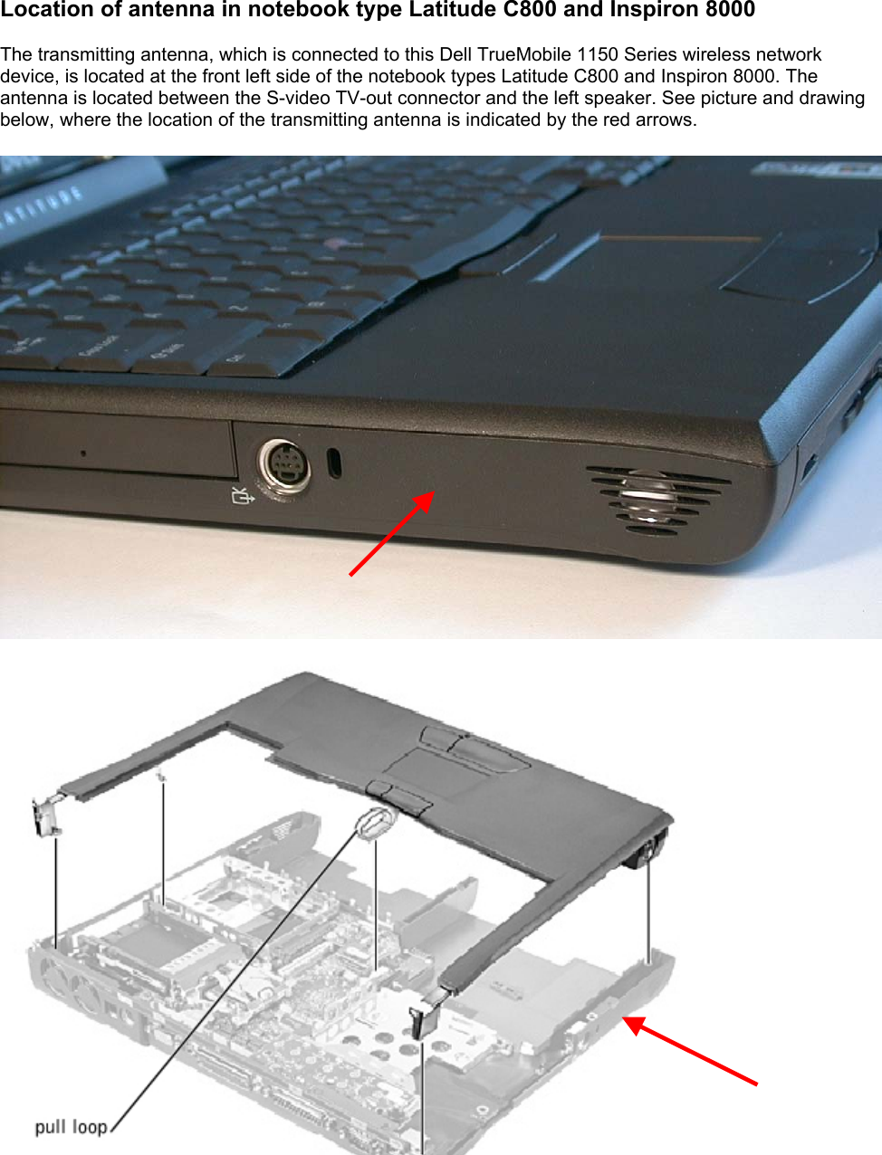 Location of antenna in notebook type Latitude C800 and Inspiron 8000  The transmitting antenna, which is connected to this Dell TrueMobile 1150 Series wireless network device, is located at the front left side of the notebook types Latitude C800 and Inspiron 8000. The antenna is located between the S-video TV-out connector and the left speaker. See picture and drawing below, where the location of the transmitting antenna is indicated by the red arrows.    