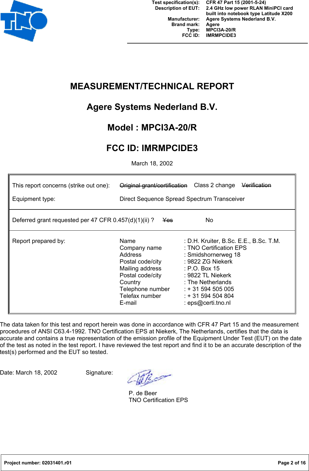  Test specification(s): Description of EUT:  Manufacturer: Brand mark: Type: FCC ID: CFR 47 Part 15 (2001-5-24) 2.4 GHz low power RLAN MiniPCI card built into notebook type Latitude X200 Agere Systems Nederland B.V. Agere MPCI3A-20/R IMRMPCIDE3   Project number: 02031401.r01  Page 2 of 16  MEASUREMENT/TECHNICAL REPORT  Agere Systems Nederland B.V.  Model : MPCI3A-20/R  FCC ID: IMRMPCIDE3  March 18, 2002   This report concerns (strike out one):  Original grant/certification    Class 2 change    Verification  Equipment type:      Direct Sequence Spread Spectrum Transceiver   Deferred grant requested per 47 CFR 0.457(d)(1)(ii) ?  Yes   No   Report prepared by:   Name   : D.H. Kruiter, B.Sc. E.E., B.Sc. T.M.      Company name  : TNO Certification EPS      Address  : Smidshornerweg 18      Postal code/city  : 9822 ZG Niekerk      Mailing address  : P.O. Box 15      Postal code/city  : 9822 TL Niekerk      Country   : The Netherlands            Telephone number  : + 31 594 505 005      Telefax number  : + 31 594 504 804      E-mail   : eps@certi.tno.nl         The data taken for this test and report herein was done in accordance with CFR 47 Part 15 and the measurement procedures of ANSI C63.4-1992. TNO Certification EPS at Niekerk, The Netherlands, certifies that the data is accurate and contains a true representation of the emission profile of the Equipment Under Test (EUT) on the date of the test as noted in the test report. I have reviewed the test report and find it to be an accurate description of the test(s) performed and the EUT so tested.   Date: March 18, 2002    Signature:       P. de Beer       TNO Certification EPS 
