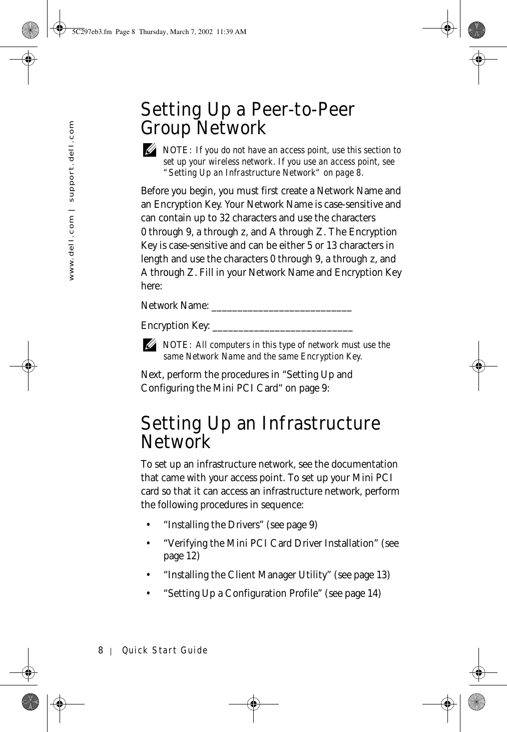 www.dell.com | support.dell.com8Quick Start GuideSetting Up a Peer-to-Peer Group Network NOTE: If you do not have an access point, use this section to set up your wireless network. If you use an access point, see “Setting Up an Infrastructure Network“ on page 8.Before you begin, you must first create a Network Name and an Encryption Key. Your Network Name is case-sensitive and can contain up to 32 characters and use the characters 0 through 9, a through z, and A through Z. The Encryption Key is case-sensitive and can be either 5 or 13 characters in length and use the characters 0 through 9, a through z, and A through Z. Fill in your Network Name and Encryption Key here:Network Name: ___________________________Encryption Key: ___________________________ NOTE: All computers in this type of network must use the same Network Name and the same Encryption Key.Next, perform the procedures in “Setting Up and Configuring the Mini PCI Card“ on page 9:Setting Up an Infrastructure NetworkTo set up an infrastructure network, see the documentation that came with your access point. To set up your Mini PCI card so that it can access an infrastructure network, perform the following procedures in sequence:• “Installing the Drivers” (see page 9)• “Verifying the Mini PCI Card Driver Installation” (see page 12)• “Installing the Client Manager Utility” (see page 13)• “Setting Up a Configuration Profile” (see page 14)5C297eb3.fm  Page 8  Thursday, March 7, 2002  11:39 AM