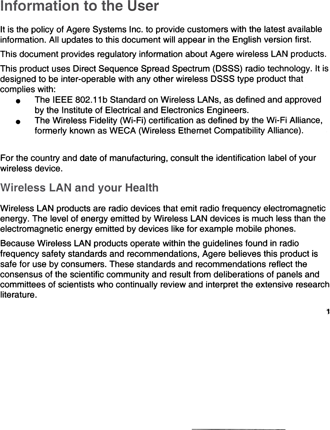 It is the policy of Agere  Systems  Inc. to provide customers  with the Iatest availableinformation.  AII updates to this document  will appear  in the English version first.This document  provides  regulatory  information  about Agere wireless  LAN products.This product  uses Direct Sequence  Spread Spectrum (DSSS)  radio technology.  It isdesigned  to be inter-operable  with any other wireless  DSSS type  product thatcomplies  with:.  The  IEEE 802.11 b Standard  on Wireless  LANs, as defined  and approvedby the  Institute of Electrical  and Electronics  Engineers..  The Wireless  Fidelity  (Wi-Fi) certification  as defined  by the Wi-Fi Alliance,formerly  known as WECA  (Wireless  Ethernet Compatibility  Alliance).For the country  and date of manufacturing,  consult  the identification  label of yourwireless  device.Wireless  LAN products  are radio devices that emit radio frequency  electromagneticenergy. The  level of energy emitted  by Wireless  LAN devices  is much less than theelectromagnetic  energy emitted  by devices  like for example  mobile phones.Because Wireless  LAN products  operate  within the guidelines  found  in radiofrequency  safety  standards  and recommendations,  Agere  believes  this product issafe for use by consumers.  These standards  and recommendations  reflect theconsensus  of the scientific  community  and result from deliberations  of panels andcommittees  of scientists  who continually  review and interpret the extensive  researchliterature.1