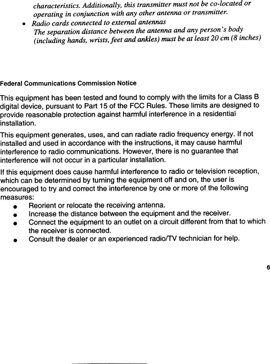 .characteristics. Additionally, this transmitter must not be co-located oroperating in conjunction with any other antenna or transmitter.Radio cards connected to extemal antennasThe separation distance between the antenna and any person &apos; s body(including hands, wrists, leef and ankles) must be at least 20 cm (8 inches)Federal  Communications Commission NoticeThis equipment  has been tested  and found to comply  with the limits tor a Class Bdigital device,  pursuant  to Part 15 of the FCC Rules. These  limits are designed  toprovide  reasonable  protection  against  harmful  interference  in a residentialinstallation.This equipment  generates,  uses, and can radiate radio frequency  energy.  If notinstalied and used in accordance  with the instructions,  it may cause  harmfulinterference  to radio communications.  However, there  is no guarantee  thatinterference  wijl not occur in a particular installation.It this equipment  does cause  harmtul  interference  to radio or television  reception,which can be determined by tuming the equipment off and on, the user isencouraged  to try and correct the interference  by one or more ot the tollowingmeasures:.  Reorient  or relocate the receiving  antenna..  Increase  the distance  between the equipment  and the receiver..  Connect  the equipment  to an outlet on a circuit different  trom that to whichthe receiver  is connected..  Consult the dealer or an experienced radiofTV technician tor help.6