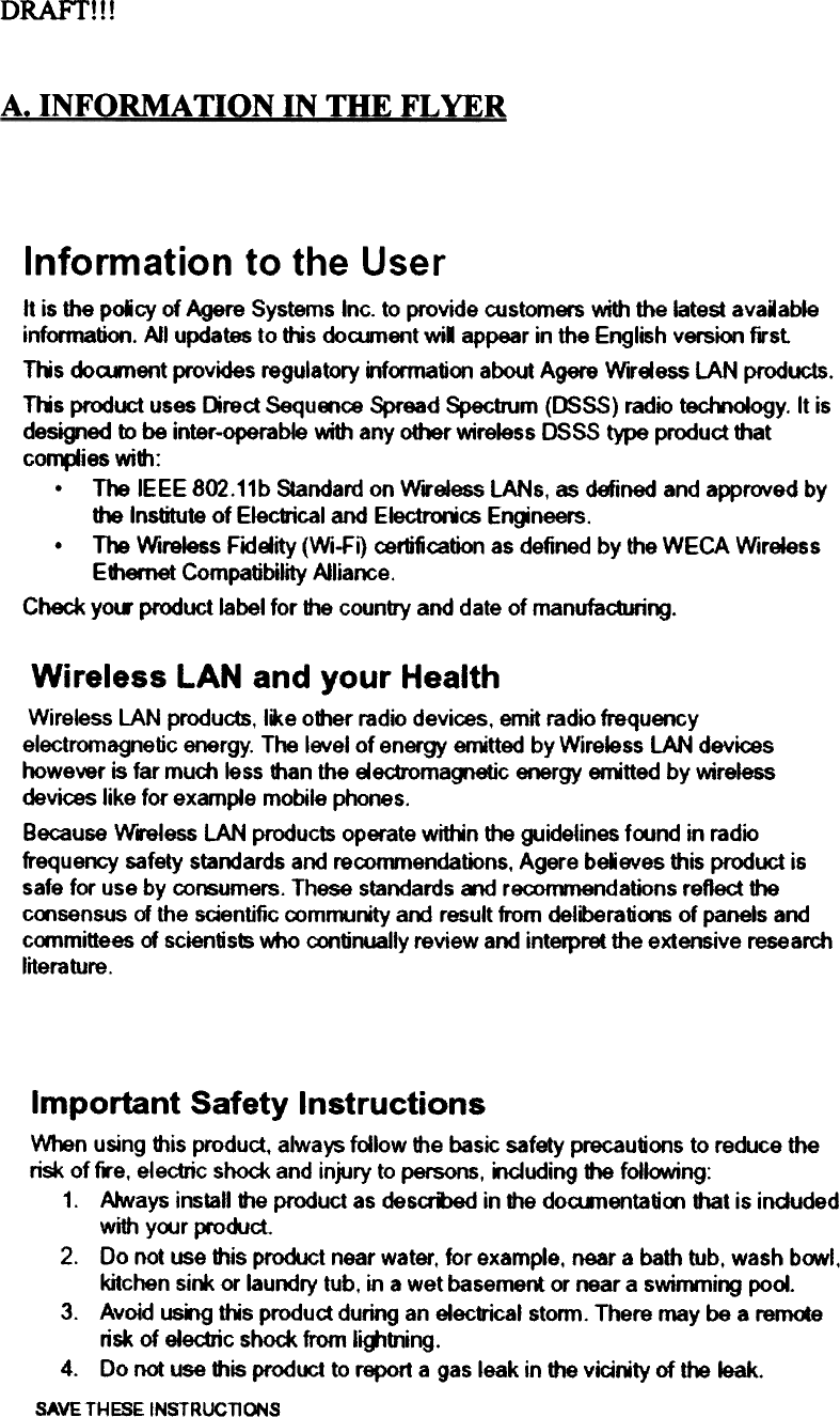 D RAFf!  ! !UNFORMATION  IN mE  FLYERInformation  to the  Userft is the poicy  of Agere Systems Inc. to provide customers with the Iatest avaiableinfonnation. All updates to this docunent wil  appear in the English version firstnis  doament  provides regulatory information about Agere Wlrsess  lAN  products.nis  product uses Drect SequMce  Spread Specbum (DSSS) radio teclYtoiogy. It isdesigned to be inter-operable with any other y,;reless DSSS type product thatco~ies  with:.  The IEEE 802.11b Standard on WereJess lANs, as defined and approved bythe Institute of EIec1rical and Electrorics En~neers..  The Wireless Fldsity (Wi-F~ certification as defined by the WECA WireiessEthemet Compatibility AlliarK:e.Check yow product label tor the country and date of manufacturi~.Wireless  LAN  and  your  HealthWireless LAN prodUds, like olher radio devices, emit radio frequencyelectromagnetic energy. The level of energy enitted by Wireless LAN deviceshowever is far mum  less than the eectromag1etic energy enitted  by wirelessdevices like tor example mobile phones.Because Wreless  LAN prodUc1s operate wittin  Ihe guidetines foond in radiofrequency safety standards and reconvnendations, Agere beieves Ihis product issafe tor use by co~umers.  These standards Md  reconvnendations reflect Ihecoosensus of the scientific community aoo result trom deliberations of panels andc&lt;mmittees of scàentists who continuaJly review and interpret the extensive researchliterature.Important  Safety InstructionsWhen using 1his prodUd. always follow 1he basic safety precautions to reduce therisk of f..e, electric shock and injury to persons, oouding  1he foilooNing:1.  Atways instaU 1he product as desamed in 1he dO&lt;Unentatioo that is indudedwith yoor produd.2.  Do not use 1his product near water, tor example. near a bath tub, wash b&lt;J.Yl.kitchen si~  or laundry lub, in a wet basemem or near a swinvning pool.3.  Avoid usng ttMs produd during an electrical stonn. There may be a rem«erisk of eledric  shock trom I~tning.4.  Do not use 1his product to report a gas leak in the vicirity  of the Ieak.SAVETHESEINSTRUCTIONS