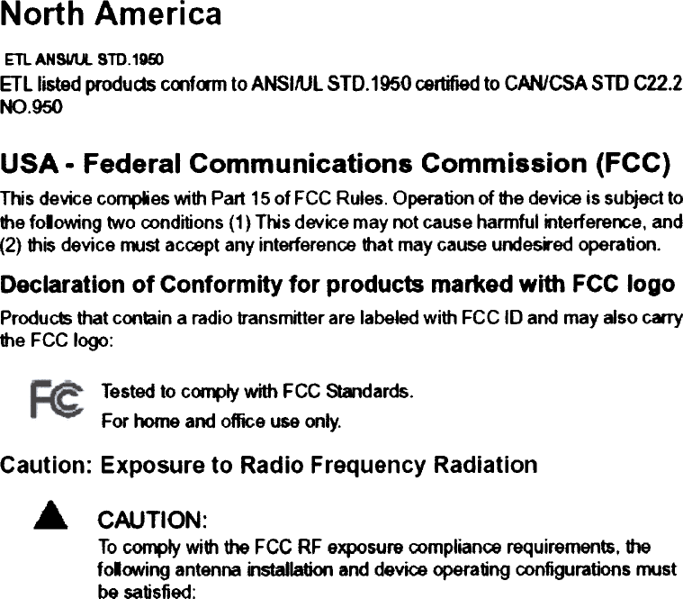 North AmericaETl  AN8UU.  STD.1DmETllisted produds coof&lt;m1 to ANSI/Ul 510.1950 certified to CAN/CSA sm  C22.2NO . 950USA.  Federal  Communications  Commission  (FCC)This device compies with Part 15 of FCC Ru.es. Operation of ttle device is subject tothe folowing  two conditions (1) Ths  device may not cause harmful mterference, and(2) this device must accept any interference that may Gause undes..ed operation.Declaration  of Conformity  for  products  marked  with  FCC logoProduc1s that conmin a radio transmitter are labeJed with FCC 10 and may aJso carrythe FCC logo:Tested to c~1y  with FCC Standards.For home and office use only.Caution: Exposure to Radio Frequency Radiation... CAUTION:To ~Iy  with the FCC RF exposure compliance requirements. thefolfNIing  antenna installation and device operating configurations n&apos;KJstbe satisfied:
