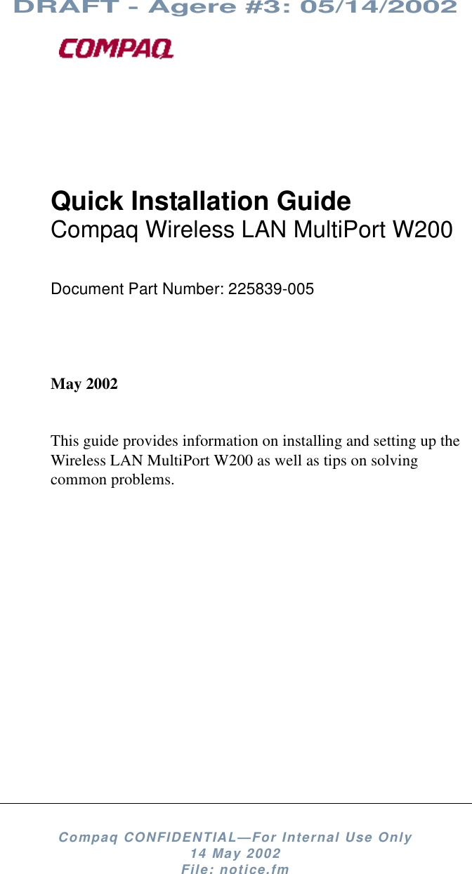 DRAFT - Agere #3: 05/14/2002Compaq CONFIDENTIAL—For Internal Use Only14 May 2002File: notice.fmQuick Installation GuideCompaq Wireless LAN MultiPort W200Document Part Number: 225839-005May 2002This guide provides information on installing and setting up theWireless LAN MultiPort W200 as well as tips on solvingcommon problems.